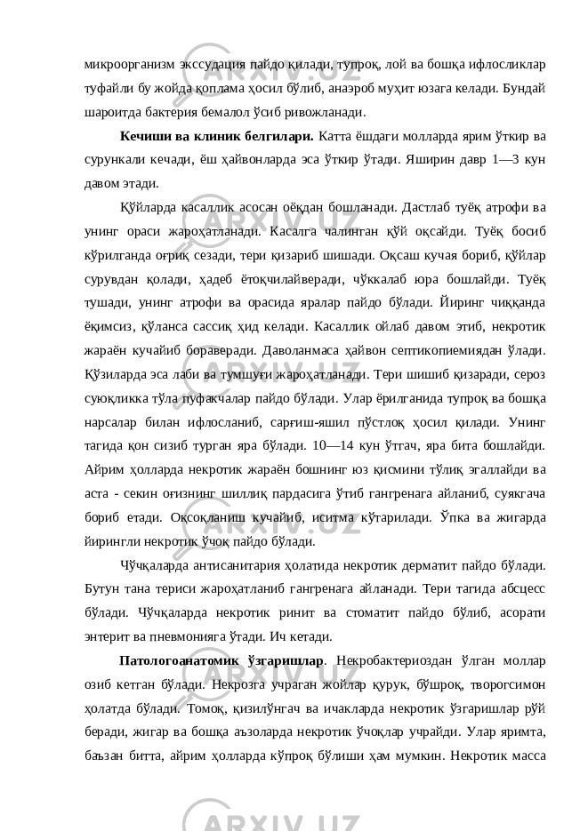 микроорганизм экссудация пайдо қилади, тупроқ, лой ва бошқа ифлосликлар туфайли бу жойда қоплама ҳосил бўлиб, анаэроб муҳит юзага келади. Бундай шароитда бактерия бемалол ўсиб ривожланади. Кечиши ва клиник белгилари. Катта ёшдаги молларда ярим ўткир ва сурункали кечади, ёш ҳайвонларда эса ўткир ўтади. Яширин давр 1—3 кун давом этади. Қўйларда касаллик асосан оёқдан бошланади. Дастлаб туёқ атрофи ва унинг ораси жароҳатланади. Касалга чалинган қўй оқсайди. Туёқ босиб кўрилганда оғриқ сезади, тери қизариб шишади. Оқсаш кучая бориб, қўйлар сурувдан қолади, ҳадеб ётоқчилайверади, чўккалаб юра бошлайди. Туёқ тушади, унинг атрофи ва орасида яралар пайдо бўлади. Йиринг чиққанда ёқимсиз, қўланса сассиқ ҳид келади. Касаллик ойлаб давом этиб, некротик жараён кучайиб бораверади. Даволанмаса ҳайвон септикопиемиядан ўлади. Қўзиларда эса лаби ва тумшуғи жароҳатланади. Тери шишиб қизаради, сероз суюқликка тўла пуфакчалар пайдо бўлади. Улар ёрилганида тупроқ ва бошқа нарсалар билан ифлосланиб, сарғиш-яшил пўстлоқ ҳосил қилади. Унинг тагида қон сизиб турган яра бўлади. 10—14 кун ўтгач, яра бита бошлайди. Айрим ҳолларда некротик жараён бошнинг юз қисмини тўлиқ эгаллайди ва аста - секин оғизнинг шиллиқ пардасига ўтиб гангренага айланиб, суякгача бориб етади. Оқсоқланиш кучайиб, иситма кўтарилади. Ўпка ва жигарда йирингли некротик ўчоқ пайдо бўлади. Чўчқаларда антисанитария ҳолатида некротик дерматит пайдо бўлади. Бутун тана териси жароҳатланиб гангренага айланади. Тери тагида абсцесс бўлади. Чўчқаларда некротик ринит ва стоматит пайдо бўлиб, асорати энтерит ва пневмонияга ўтади. Ич кетади. Патологоанатомик ўзгаришлар . Некробактериоздан ўлган моллар озиб кетган бўлади. Некрозга учраган жойлар қурук, бўшроқ, творогсимон ҳолатда бўлади. Томоқ, қизилўнгач ва ичакларда некротик ўзгаришлар рўй беради, жигар ва бошқа аъзоларда некротик ўчоқлар учрайди. Улар яримта, баъзан битта, айрим ҳолларда кўпроқ бўлиши ҳам мумкин. Некротик масса 