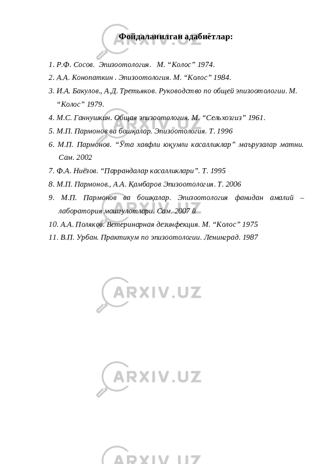 Фойдаланилган адабиётлар: 1. Р.Ф. Сосов. Эпизоотология. М. “Колос” 1974. 2. А.А. Конопаткин . Эпизоотология. М. “Колос” 1984. 3. И.А. Бакулов., А.Д. Третьяков. Руководство по общей эпизоотологии. М. “Колос” 1979. 4. М.С. Ганнушкин. Общая эпизоотология. М. “Сельхозгиз” 1961. 5. М.П. Пармонов ва бошқалар. Эпизоотология. Т. 1996 6. М.П. Пармонов. “Ўта хавфли юқумли касалликлар” маърузалар матни. Сам. 2002 7. Ф.А. Ниёзов. “Паррандалар касалликлари”. Т. 1995 8. М.П. Пармонов., А.А. Қамбаров Эпизоотология. Т. 2006 9. М.П. Пармонов ва бошқалар. Эпизоотология фанидан амалий – лаборатория машғулотлари. Сам. 2007 й 10. А.А. Поляков. Ветеринарная дезинфекция. М. “Колос” 1975 11. В.П. Урбан. Практикум по эпизоотологии. Ленинград. 1987 