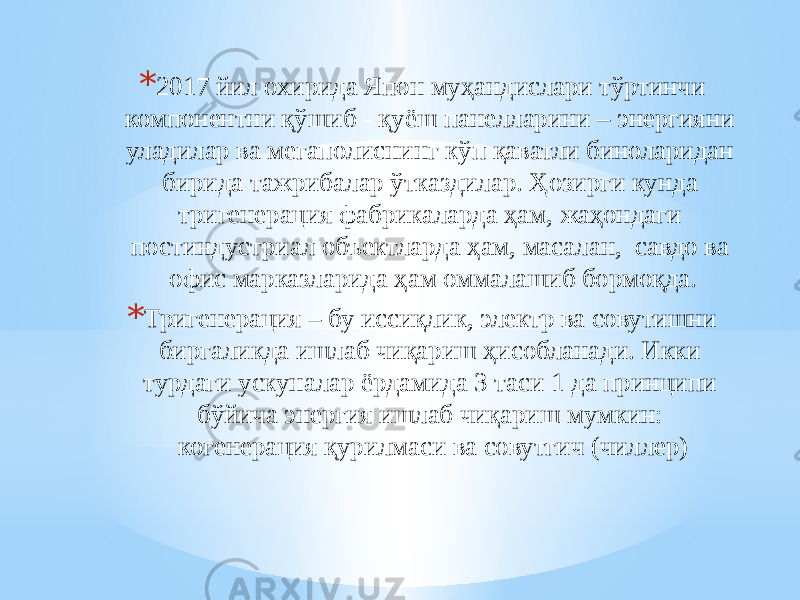 * 2017 йил охирида Япон муҳандислари тўртинчи компонентни қўшиб - қуёш панелларини – энергияни уладилар ва мегаполиснинг кўп қаватли биноларидан бирида тажрибалар ўтказдилар. Ҳозирги кунда тригенерация фабрикаларда ҳам, жаҳондаги постиндустриал объектларда ҳам, масалан, савдо ва офис марказларида ҳам оммалашиб бормоқда. * Тригенерация – бу иссиқлик, электр ва совутишни биргаликда ишлаб чиқариш ҳисобланади. Икки турдаги ускуналар ёрдамида 3 таси 1 да принципи бўйича энергия ишлаб чиқариш мумкин: когенерация қурилмаси ва совутгич (чиллер) 