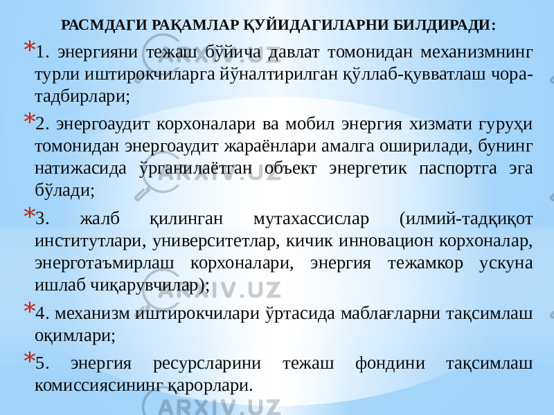 РАСМДАГИ РАҚАМЛАР ҚУЙИДАГИЛАРНИ БИЛДИРАДИ: * 1. энергияни тежаш бўйича давлат томонидан механизмнинг турли иштирокчиларга йўналтирилган қўллаб-қувватлаш чора- тадбирлари; * 2. энергоаудит корхоналари ва мобил энергия хизмати гуруҳи томонидан энергоаудит жараёнлари амалга оширилади, бунинг натижасида ўрганилаётган объект энергетик паспортга эга бўлади; * 3. жалб қилинган мутахассислар (илмий-тадқиқот институтлари, университетлар, кичик инновацион корхоналар, энерготаъмирлаш корхоналари, энергия тежамкор ускуна ишлаб чиқарувчилар); * 4. механизм иштирокчилари ўртасида маблағларни тақсимлаш оқимлари; * 5. энергия ресурсларини тежаш фондини тақсимлаш комиссиясининг қарорлари. 