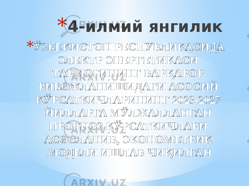 * 4-илмий янгилик * ЎЗБЕКИСТОН РЕСПУБЛИКАСИДА ЭЛЕКТР ЭНЕРГЕТИКАСИ ТАРМОҒИНИНГ БАРҚАРОР РИВОЖЛАНИШИДАГИ АСОСИЙ КЎРСАТКИЧЛАРИНИНГ 2023-2027 ЙИЛЛАРГА МЎЛЖАЛЛАНГАН ПРОГНОЗ КЎРСАТКИЧЛАРИ АСОСЛАНИБ, ЭКОНОМЕТРИК МОДЕЛИ ИШЛАБ ЧИҚИЛГАН 