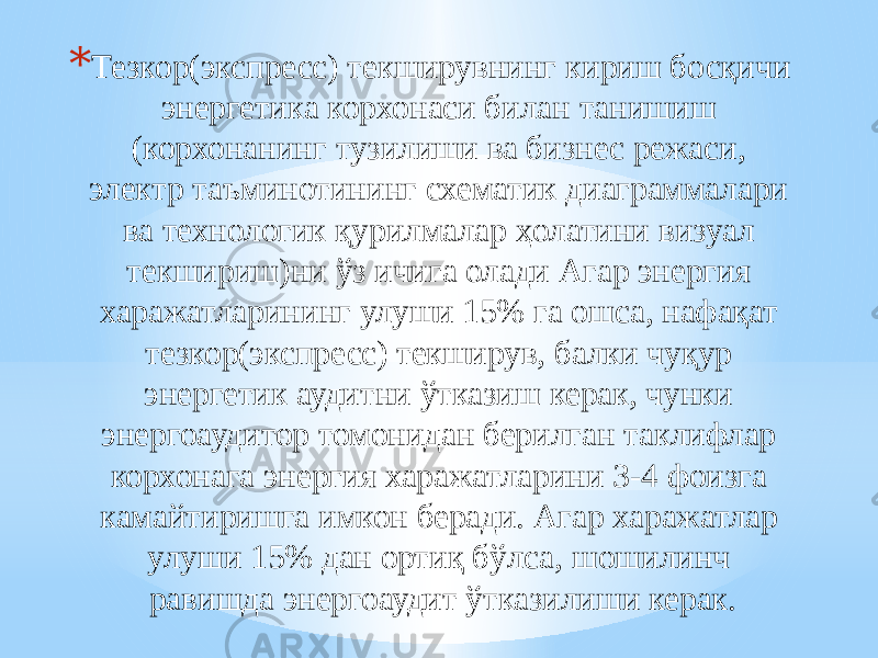 * Тезкор(экспресс) текширувнинг кириш босқичи энергетика корхонаси билан танишиш (корхонанинг тузилиши ва бизнес режаси, электр таъминотининг схематик диаграммалари ва технологик қурилмалар ҳолатини визуал текшириш)ни ўз ичига олади Агар энергия харажатларининг улуши 15% га ошса, нафақат тезкор(экспресс) текширув, балки чуқур энергетик аудитни ўтказиш керак, чунки энергоаудитор томонидан берилган таклифлар корхонага энергия харажатларини 3-4 фоизга камайтиришга имкон беради. Агар харажатлар улуши 15% дан ортиқ бўлса, шошилинч равишда энергоаудит ўтказилиши керак. 