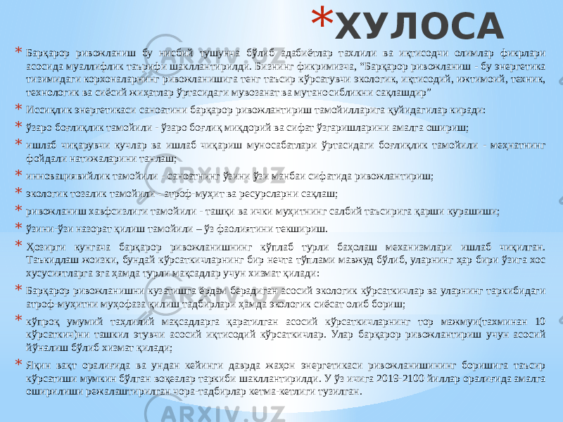 * ХУЛОСА * Барқарор ривожланиш бу нисбий тушунча бўлиб адабиётлар тахлили ва иқтисодчи олимлар фикрлари асосида муаллифлик таърифи шакллантирилди. Бизнинг фикримизча, “Барқарор ривожланиш - бу энергетика тизимидаги корхоналарнинг ривожланишига тенг таъсир кўрсатувчи экологик, иқтисодий, ижтимоий, техник, технологик ва сиёсий жиҳатлар ўртасидаги мувозанат ва мутаносибликни сақлашдир” * Иссиқлик энергетикаси саноатини барқарор ривожлантириш тамойилларига қуйидагилар киради: * ўзаро боғлиқлик тамойили - ўзаро боғлиқ миқдорий ва сифат ўзгаришларини амалга ошириш; * ишлаб чиқарувчи кучлар ва ишлаб чиқариш муносабатлари ўртасидаги боғлиқлик тамойили - меҳнатнинг фойдали натижаларини танлаш; * инновациявийлик тамойили - саноатнинг ўзини ўзи манбаи сифатида ривожлантириш; * экологик тозалик тамойили - атроф-муҳит ва ресурсларни сақлаш; * ривожланиш хавфсизлиги тамойили - ташқи ва ички муҳитнинг салбий таъсирига қарши курашиши; * ўзини-ўзи назорат қилиш тамойили – ўз фаолиятини текшириш. * Ҳозирги кунгача барқарор ривожланишнинг кўплаб турли баҳолаш механизмлари ишлаб чиқилган. Таъкидлаш жоизки, бундай кўрсаткичларнинг бир нечта тўплами мавжуд бўлиб, уларнинг ҳар бири ўзига хос хусусиятларга эга ҳамда турли мақсадлар учун хизмат қилади: * Барқарор ривожланишни кузатишга ёрдам берадиган асосий экологик кўрсаткичлар ва уларнинг таркибидаги атроф-муҳитни муҳофаза қилиш тадбирлари ҳамда экологик сиёсат олиб бориш; * кўпроқ умумий таҳлилий мақсадларга қаратилган асосий кўрсаткичларнинг тор мажмуи(тахминан 10 кўрсаткич)ни ташкил этувчи асосий иқтисодий кўрсаткичлар. Улар барқарор ривожлантириш учун асосий йўналиш бўлиб хизмат қилади; * Яқин вақт оралиғида ва ундан кейинги даврда жаҳон энергетикаси ривожланишининг боришига таъсир кўрсатиши мумкин бўлган воқеалар таркиби шакллантирилди. У ўз ичига 2019-2100 йиллар оралиғида амалга оширилиши режалаштирилган чора-тадбирлар кетма-кетлиги тузилган. 