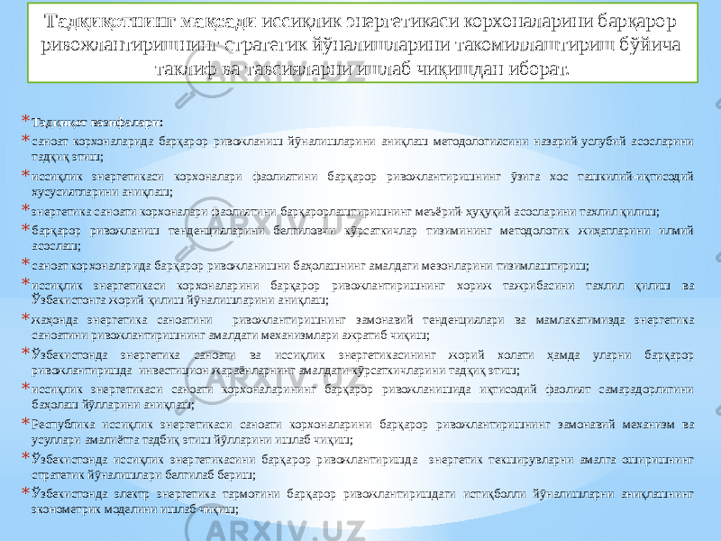 * Тадқиқот вазифалари: * саноат корхоналарида барқарор ривожланиш йўналишларини аниқлаш методологиясини назарий-услубий асосларини тадқиқ этиш; * иссиқлик энергетикаси корхоналари фаолиятини барқарор ривожлантиришнинг ўзига хос ташкилий-иқтисодий хусусиятларини аниқлаш; * энергетика саноати корхоналари фаолиятини барқарорлаштиришнинг меъёрий-ҳуқуқий асосларини тахлил қилиш; * барқарор ривожланиш тенденцияларини белгиловчи кўрсаткичлар тизимининг методологик жиҳатларини илмий асослаш; * саноат корхоналарида барқарор ривожланишни баҳолашнинг амалдаги мезонларини тизимлаштириш; * иссиқлик энергетикаси корхоналарини барқарор ривожлантиришнинг хopиж тaжpибacини тахлил қилиш ва Ўзбекистонга жорий қилиш йўналишларини аниқлаш; * жаҳонда энергетика саноатини ривожлантиришнинг замонавий тенденциялари ва мамлакатимизда энергетика саноатини ривожлантиришнинг амалдаги механизмлари ажратиб чиқиш; * Ўзбекистонда энергетика саноати ва иссиқлик энергетикасининг жорий холати ҳамда уларни барқарор ривожлантиришда инвecтициoн жараёнларнинг амалдаги кўрсаткичларини тадқиқ этиш; * иссиқлик энергетикаси саноати корхоналарининг барқарор pивoжлaнишидa иқтисодий фaoлият caмapaдopлигини баҳолаш йўлларини аниқлаш; * Республика иссиқлик энергетикаси саноати корхоналарини барқарор ривожлантиришнинг замонавий механизм ва усуллари амалиётга тадбиқ этиш йўлларини ишлаб чиқиш; * Ўзбекистонда иссиқлик энергетикасини барқарор ривожлантиришда энергетик текширувларни амалга оширишнинг стратегик йўналишлари белгилаб бериш; * Ўзбекистонда электр энергетика тармоғини барқарор pивoжлaнтиришдаги истиқболли йўналишларни аниқлашнинг эконометрик моделини ишлаб чиқиш; Тадқиқотнинг мақсади иссиқлик энергетикаси корхоналарини барқарор ривожлантиришнинг стратегик йўналишларини такомиллаштириш бўйича таклиф ва тавсияларни ишлаб чиқишдан иборат. 