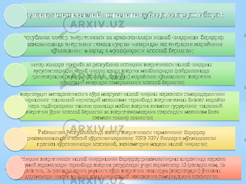 Тадқиқотнинг илмий янгилиги қуйидагилардан иборат: республика электр энергетикаси ва қозонхоналари ишлаб чиқариши барқарор ривожланишида энергияни тежаш нуқтаи-назаридан когенерация жараёнини қўллашнинг мақсадга мувофиқлиги асослаб берилган; илғор халқаро тажриба ва республика иссиқлик энергетикаси ишлаб чиқариш хусусиятларидан келиб чиққан ҳолда энергия манбаларидан фойдаланишда тригенерация (электр, иссиқлик, совутиш) жараёнини қўллашнинг энергетик- иқтисодий жиҳатдан самаралилиги асослаб берилган; энергоаудит методологиясига кўра маҳсулот ишлаб чиқаиш корхонаси самарадорлигини оширишнинг ташкилий-иқтисодий механизми таркибида энергиятежаш бизнес-жараёни ва чора-тадбирларини ташкил қилишда мобил энергия хизмати гуруҳининг ташкилий- энергетик ўрни асослаб берилган ва энерготежамкорлик соҳасидаги механизм блок- схемаси таклиф қилинган; Ўзбекистон Республикасида электр энергетикаси тармоғининг барқарор ривожланишидаги асосий кўрсаткичларининг 2023-2027 йилларга мўлжалланган прогноз кўрсаткичлари асосланиб, эконометрик модели ишлаб чиқилган; иссиқлик энергетикаси ишлаб чиқаришини барқарор ривожлантириш шароитида корхона умумий харажатлари таркибида энергия ресурслари учун харажатлар 10 фоиздан кам, 15 фоизгача, 15 фоиздан ортиқ улушига кўра энергетик текширув (энергоаудит) ўтказиш даражалари тавсия этилган ҳолда иқтисодий-технологик самарадорлик асосланган.1A 02 0F0D 0F04 02 04 1D 03 04 0B 06 2B 0B 05 34 0F04 37 04 14 1F 07 