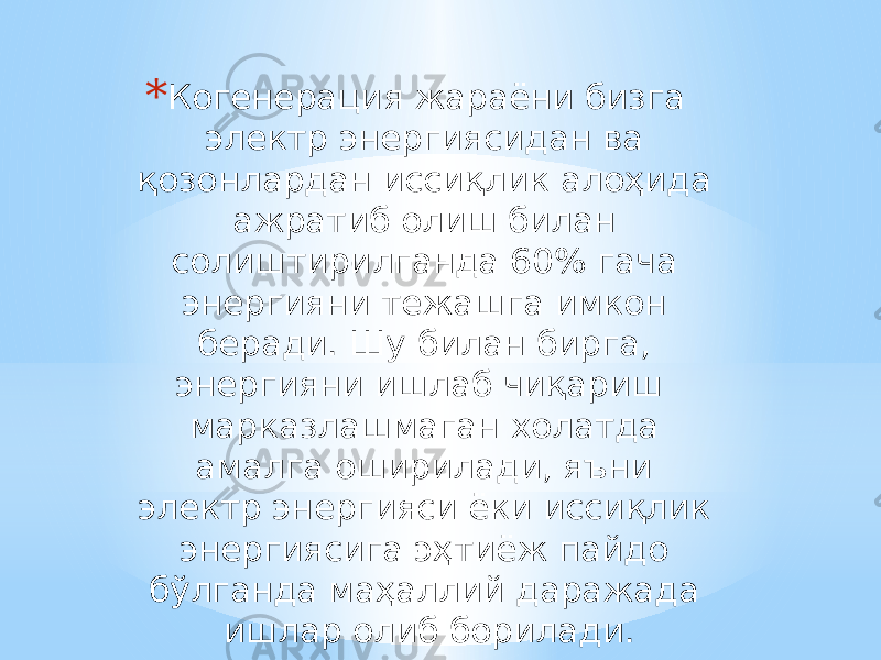 * Когенерация жараёни бизга электр энергиясидан ва қозонлардан иссиқлик алоҳида ажратиб олиш билан солиштирилганда 60% гача энергияни тежашга имкон беради. Шу билан бирга, энергияни ишлаб чиқариш марказлашмаган холатда амалга оширилади, яъни электр энергияси ёки иссиқлик энергиясига эҳтиёж пайдо бўлганда маҳаллий даражада ишлар олиб борилади. 