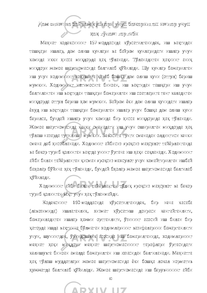 Дам олиш ва байрам кунлари учун бажарилган ишлар учун ҳақ тўлаш тартиби Меҳнат кодексининг 157-моддасида кўрсатилганидек, иш вақтидан ташқари ишлар, дам олиш кунлари ва байрам кунларидаги ишлар учун камида икки ҳисса миқдорда ҳақ тўланади. Тўланадиган ҳақнинг аниқ миқдори жамоа шартномасида белгилаб қўйилади. Шу кунлар бажарилган иш учун ходимнинг хоҳишига қараб бошқа дам олиш куни (отгул) бериш мумкин. Ходимнинг илтимосига биноан, иш вақтидан ташқари иш учун белгиланган иш вақтидан ташқари бажарилган иш соатларига тенг келадиган миқдорда отгул бериш ҳам мумкин. Байрам ѐки дам олиш кунидаги ишлар ѐхуд иш вақтидан ташқари бажарилган ишлар учун бошқа дам олиш куни берилса, бундай ишлар учун камида бир ҳисса миқдорида ҳақ тўланади. Жамоа шартномасида кечки сменадаги иш учун оширилган миқдорда ҳақ тўлаш назарда тутилиши мумкин. Бевосита тунги сменадан олдингиси кечки смена деб ҳисобланади. Ходимниг айбисиз яроқсиз маҳсулот тайѐрланганда ва бекор туриб қолинган вақтда унинг ўртача иш ҳақи сақланади. Ходимнинг айби билан тайѐрланган қисман яроқсиз махсулот учун камайтирилган ишбай баҳолар бўйича ҳақ тўланади, бундай бҳолар жамоа шартномасида белгилаб қўйилади. Ходимнинг айби билан тайѐрланган тўлиқ яроқсиз маҳсулот ва бекор туриб қолинган вақт учун ҳақ тўланмайди. Кодекснинг 160-моддасида кўрсатилганидек, бир неча касаба (лавозимида) ишлаганлик, хизмат кўрсатиш доираси кенгайганлиги, бажариладиган ишлар ҳажми ортганлиги, ўзининг асосий иш билан бир қаторда ишда вақтинча бўлмаган ходимларнинг вазифаларини бажарганлиги учун, шунингдек, ўриндошлик асосида иш бажарилганида, ходимларнинг меҳнат ҳақи миқдори меҳнат шартномасининг тарафлари ўртасидаги келишувга биноан амалда бажарилган иш юзасидан белгиланади. Меҳнатга ҳақ тўлаш муддатлари жамоа шартномасида ѐки бошқа локал норматив ҳужжатда белгилаб қўйилади. Жамоа шартномасида иш берувчининг айби 10 