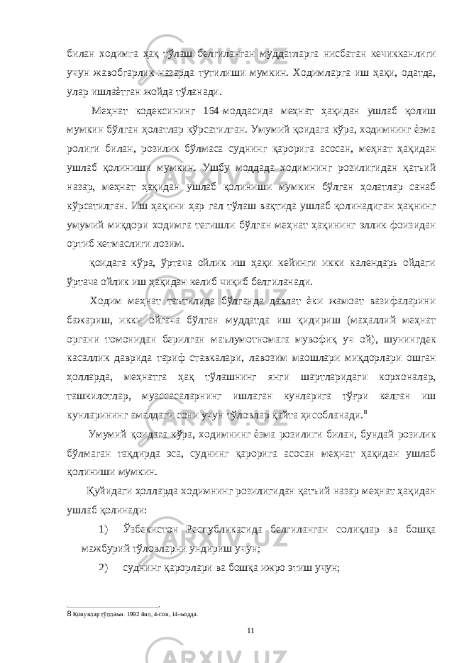 билан ходимга ҳақ тўлаш белгиланган муддатларга нисбатан кечикканлиги учун жавобгарлик назарда тутилиши мумкин. Ходимларга иш ҳақи, одатда, улар ишлаѐтган жойда тўланади. Меҳнат кодексининг 164-моддасида меҳнат ҳақидан ушлаб қолиш мумкин бўлган ҳолатлар кўрсатилган. Умумий қоидага кўра, ходимнинг ѐзма ролиги билан, розилик бўлмаса суднинг қарорига асосан, меҳнат ҳақидан ушлаб қолиниши мумкин. Ушбу моддада ходимнинг розилигидан қатъий назар, меҳнат ҳақидан ушлаб қолиниши мумкин бўлган ҳолатлар санаб кўрсатилган. Иш ҳақини ҳар гал тўлаш вақтида ушлаб қолинадиган ҳақнинг умумий миқдори ходимга тегишли бўлган меҳнат ҳақининг эллик фоизидан ортиб кетмаслиги лозим. қоидага кўра, ўртача ойлик иш ҳақи кейинги икки календарь ойдаги ўртача ойлик иш ҳақидан келиб чиқиб белгиланади. Ходим меҳнат таътилида бўлганда давлат ѐки жамоат вазифаларини бажариш, икки ойгача бўлган муддатда иш қидириш (маҳаллий меҳнат органи томонидан берилган маълумотномага мувофиқ уч ой), шунингдек касаллик даврида тариф ставкалари, лавозим маошлари миқдорлари ошган ҳолларда, меҳнатга ҳақ тўлашнинг янги шартларидаги корхоналар, ташкилотлар, муассасаларнинг ишлаган кунларига тўғри келган иш кунларининг амалдаги сони учун тўловлар қайта ҳисобланади. 8 Умумий қоидага кўра, ходимнинг ѐзма розилиги билан, бундай розилик бўлмаган тақдирда эса, суднинг қарорига асосан меҳнат ҳақидан ушлаб қолиниши мумкин. Қуйидаги ҳолларда ходимнинг розилигидан қатъий назар меҳнат ҳақидан ушлаб қолинади: 1) Ўзбекистон Республикасида белгиланган солиқлар ва бошқа мажбурий тўловларни ундириш учун; 2) суднинг қарорлари ва бошқа ижро этиш учун; 8 Қонунлар тўплами. 1992 йил, 4-сон, 14-модда. 11 