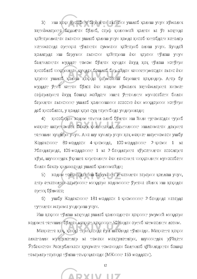 3) иш ҳақи ҳисобига берилган авансни ушлаб қолиш учун хўжалик эҳтиѐжларига берилган бўлиб, сарф қилинмай қолган ва ўз вақтида қайтарилмаган авансни ушлаб қолиш учун ҳамда ҳисоб-китобдаги хатолар натижасида ортиқча тўланган суммани қайтариб олиш учун. Бундай ҳолларда иш берувчи авансни қайтариш ѐки қарзни тўлаш учун белгиланган муддат тамом бўлган кундан ѐхуд ҳақ тўлаш нотўғри ҳисоблаб чиқарилган кундан бошлаб бир ойдан кечиктирмасдан аванс ѐки қарзни ушлаб қолиш ҳақида фармойиш беришга ҳақлидир. Агар бу муддат ўтиб кетган бўлса ѐки ходим хўжалик эҳтиѐжларига хизмат сафарларига ѐхуд бошқа жойдаги ишга ўтганлиги муносабати билан берилган аванснинг ушлаб қолинишини асоссиз ѐки миқдорини нотўғри деб ҳисобласа, у ҳолда қарз суд тартибида ундирилади; 4) ҳисобидан ходим таътил олиб бўлган иш йили тугамасдан туриб меҳнат шартномаси бекор қилинганда, таътилнинг ишланмаган даврига тегишли кунлари учун. Ана шу кунлар учун ҳақ меҳнат шартномаси ушбу Кодекснинг 89-моддаси 4-қисмида, 100-модданинг 2-қисми 1 ва 2бандларида, 106-модданинг 1 ва 2-бандларига кўрсатилган асосларга кўра, шунингдек ўқишга кирганлиги ѐки пенсияга чиққанлиги муносабати билан бекор қилинганда ушлаб қолинмайди; 5) ходим томонидан иш берувчига етказилган зарарни қоплаш учун, агар етказилган зарарнинг миқдори ходимнинг ўртача ойлик иш ҳақидан ортиқ бўлмаса; 6) ушбу Кодекснинг 181-моддаси 1-қисмининг 2-бандида назарда тутилган жарима ундириш учун. Иш ҳақини тўлаш вақтида ушлаб қолинадиган ҳақнинг умумий миқдори ходимга тегишли бўлган меҳнат ҳақининг 50%идан ортиб кетмаслиги лозим. Меҳнатга ҳақ, қоида тариқасида пул шаклида тўланади. Меҳнатга ҳақни алкоголли муҳсулотлар ва тамаки маҳсулотлари, шунингдек рўйҳати Ўзбекистон Республикаси ҳукумати томонидан белгилаб қўйиладиган бошқа товарлар тарзида тўлаш таъқиқланади (МКнинг 153-моддаси). 12 