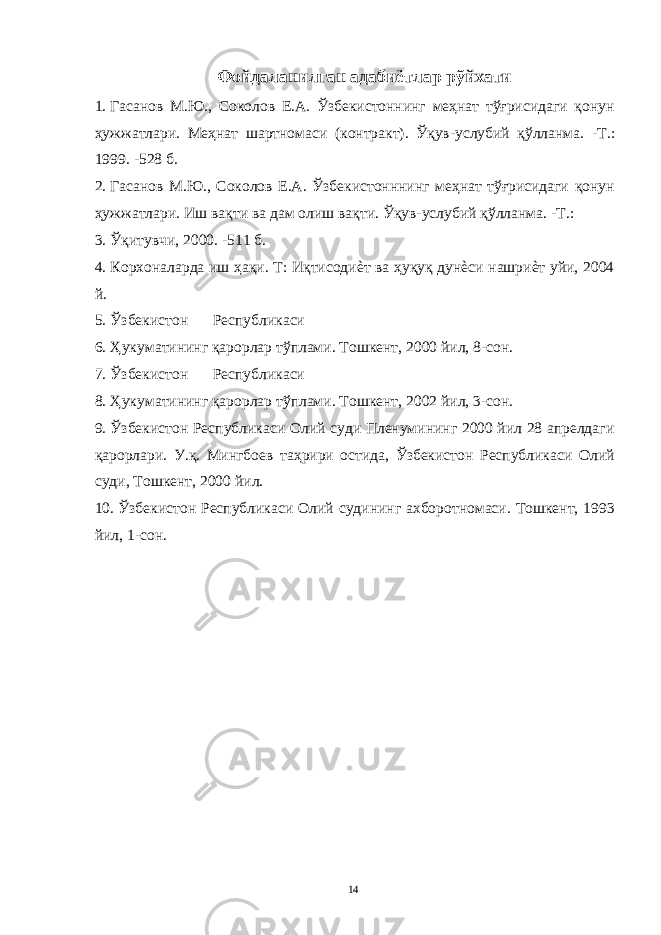 Фойдаланилган адабиётлар рўйхати 1. Гасанов М.Ю., Соколов Е.А. Ўзбекистоннинг меҳнат тўғрисидаги қонун ҳужжатлари. Меҳнат шартномаси (контракт). Ўқув-услубий қўлланма. -Т.: 1999. -528 б. 2. Гасанов М.Ю., Соколов Е.А. Ўзбекистонннинг меҳнат тўғрисидаги қонун ҳужжатлари. Иш вақти ва дам олиш вақти. Ўқув-услубий қўлланма. -Т.: 3. Ўқитувчи, 2000. -511 б. 4. Корхоналарда иш ҳақи. Т: Иқтисодиѐт ва ҳуқуқ дунѐси нашриѐт уйи, 2004 й. 5. Ўзбекистон Республикаси 6. Ҳукуматининг қарорлар тўплами. Тошкент, 2000 йил, 8-сон. 7. Ўзбекистон Республикаси 8. Ҳукуматининг қарорлар тўплами. Тошкент, 2002 йил, 3-сон. 9. Ўзбекистон Республикаси Олий суди Пленумининг 2000 йил 28 апрелдаги қарорлари. У.қ. Мингбоев таҳрири остида, Ўзбекистон Республикаси Олий суди, Тошкент, 2000 йил. 10. Ўзбекистон Республикаси Олий судининг ахборотномаси. Тошкент, 1993 йил, 1-сон. 14 