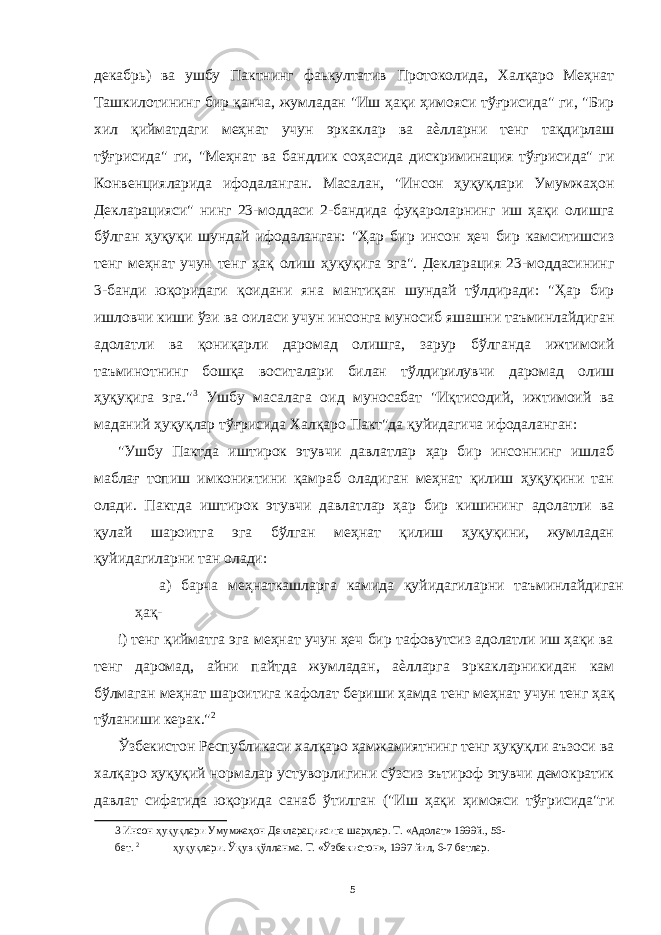 декабрь) ва ушбу Пактнинг фаькултатив Протоколида, Халқаро Меҳнат Ташкилотининг бир қанча, жумладан &#34;Иш ҳақи ҳимояси тўғрисида&#34; ги, &#34;Бир хил қийматдаги меҳнат учун эркаклар ва аѐлларни тенг тақдирлаш тўғрисида&#34; ги, &#34;Меҳнат ва бандлик соҳасида дискриминация тўғрисида&#34; ги Конвенцияларида ифодаланган. Масалан, &#34;Инсон ҳуқуқлари Умумжаҳон Декларацияси&#34; нинг 23-моддаси 2-бандида фуқароларнинг иш ҳақи олишга бўлган ҳуқуқи шундай ифодаланган: &#34;Ҳар бир инсон ҳеч бир камситишсиз тенг меҳнат учун тенг ҳақ олиш ҳуқуқига эга&#34;. Декларация 23-моддасининг 3-банди юқоридаги қоидани яна мантиқан шундай тўлдиради: &#34;Ҳар бир ишловчи киши ўзи ва оиласи учун инсонга муносиб яшашни таъминлайдиган адолатли ва қониқарли даромад олишга, зарур бўлганда ижтимоий таъминотнинг бошқа воситалари билан тўлдирилувчи даромад олиш ҳуқуқига эга.&#34; 3 Ушбу масалага оид муносабат &#34;Иқтисодий, ижтимоий ва маданий ҳуқуқлар тўғрисида Халқаро Пакт&#34;да қуйидагича ифодаланган: &#34;Ушбу Пактда иштирок этувчи давлатлар ҳар бир инсоннинг ишлаб маблағ топиш имкониятини қамраб оладиган меҳнат қилиш ҳуқуқини тан олади. Пактда иштирок этувчи давлатлар ҳар бир кишининг адолатли ва қулай шароитга эга бўлган меҳнат қилиш ҳуқуқини, жумладан қуйидагиларни тан олади: а) барча меҳнаткашларга камида қуйидагиларни таъминлайдиган ҳақ- i) тенг қийматга эга меҳнат учун ҳеч бир тафовутсиз адолатли иш ҳақи ва тенг даромад, айни пайтда жумладан, аѐлларга эркакларникидан кам бўлмаган меҳнат шароитига кафолат бериши ҳамда тенг меҳнат учун тенг ҳақ тўланиши керак.&#34; 2 Ўзбекистон Республикаси халқаро ҳамжамиятнинг тенг ҳуқуқли аъзоси ва халқаро ҳуқуқий нормалар устуворлигини сўзсиз эътироф этувчи демократик давлат сифатида юқорида санаб ўтилган (&#34;Иш ҳақи ҳимояси тўғрисида&#34;ги 3 Инсон ҳуқуқлари Умумжаҳон Декларациясига шарҳлар. Т. «Адолат» 1999й., 56- бет. 2 ҳуқуқлари. Ўқув қўлланма. Т. «Ўзбекистон», 1997 йил, 6-7 бетлар. 5 