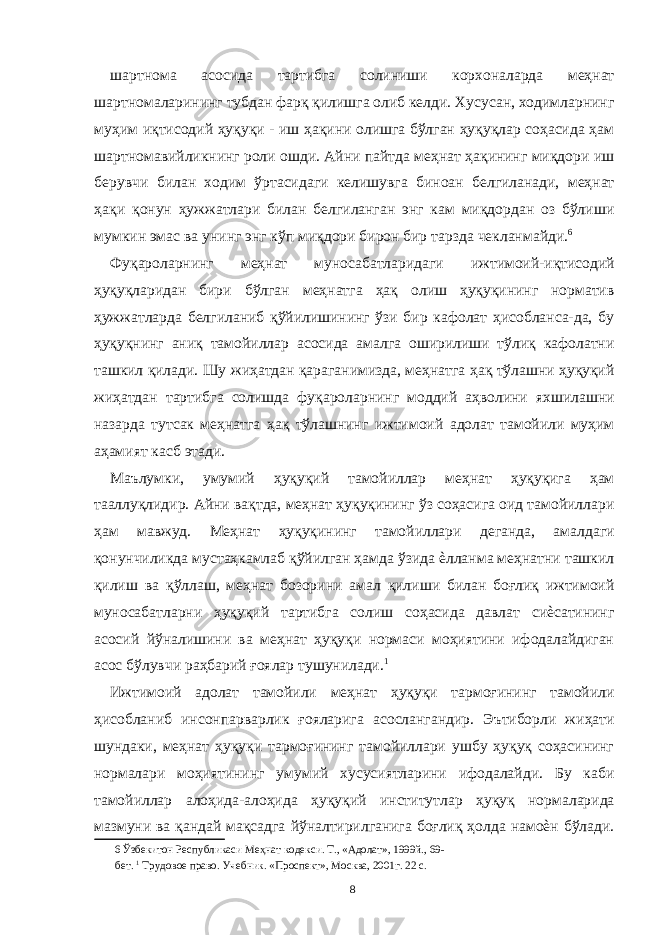 шартнома асосида тартибга солиниши корхоналарда меҳнат шартномаларининг тубдан фарқ қилишга олиб келди. Хусусан, ходимларнинг муҳим иқтисодий ҳуқуқи - иш ҳақини олишга бўлган ҳуқуқлар соҳасида ҳам шартномавийликнинг роли ошди. Айни пайтда меҳнат ҳақининг миқдори иш берувчи билан ходим ўртасидаги келишувга биноан белгиланади, меҳнат ҳақи қонун ҳужжатлари билан белгиланган энг кам миқдордан оз бўлиши мумкин эмас ва унинг энг кўп миқдори бирон бир тарзда чекланмайди. 6 Фуқароларнинг меҳнат муносабатларидаги ижтимоий-иқтисодий ҳуқуқларидан бири бўлган меҳнатга ҳақ олиш ҳуқуқининг норматив ҳужжатларда белгиланиб қўйилишининг ўзи бир кафолат ҳисобланса-да, бу ҳуқуқнинг аниқ тамойиллар асосида амалга оширилиши тўлиқ кафолатни ташкил қилади. Шу жиҳатдан қараганимизда, меҳнатга ҳақ тўлашни ҳуқуқий жиҳатдан тартибга солишда фуқароларнинг моддий аҳволини яхшилашни назарда тутсак меҳнатга ҳақ тўлашнинг ижтимоий адолат тамойили муҳим аҳамият касб этади. Маълумки, умумий ҳуқуқий тамойиллар меҳнат ҳуқуқига ҳам тааллуқлидир. Айни вақтда, меҳнат ҳуқуқининг ўз соҳасига оид тамойиллари ҳам мавжуд. Меҳнат ҳуқуқининг тамойиллари деганда, амалдаги қонунчиликда мустаҳкамлаб қўйилган ҳамда ўзида ѐлланма меҳнатни ташкил қилиш ва қўллаш, меҳнат бозорини амал қилиши билан боғлиқ ижтимоий муносабатларни ҳуқуқий тартибга солиш соҳасида давлат сиѐсатининг асосий йўналишини ва меҳнат ҳуқуқи нормаси моҳиятини ифодалайдиган асос бўлувчи раҳбарий ғоялар тушунилади. 1 Ижтимоий адолат тамойили меҳнат ҳуқуқи тармоғининг тамойили ҳисобланиб инсонпарварлик ғояларига асослангандир. Эътиборли жиҳати шундаки, меҳнат ҳуқуқи тармоғининг тамойиллари ушбу ҳуқуқ соҳасининг нормалари моҳиятининг умумий хусусиятларини ифодалайди. Бу каби тамойиллар алоҳида-алоҳида ҳуқуқий институтлар ҳуқуқ нормаларида мазмуни ва қандай мақсадга йўналтирилганига боғлиқ ҳолда намоѐн бўлади. 6 Ўзбекитон Республикаси Меҳнат кодекси. Т., «Адолат», 1999й., 69- бет. 1 Трудовое право. Учебник. «Проспект», Москва, 2001г. 22 с. 8 