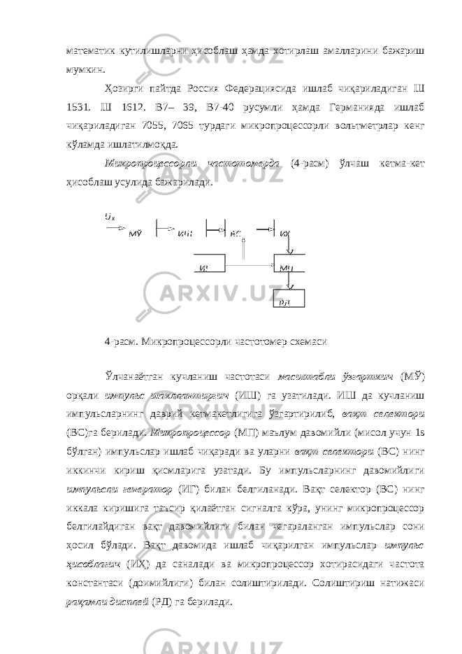 математик кутилишларни ҳисоблаш ҳамда хотирлаш амалларини бажариш мумкин. Ҳозирги пайтда Россия Федерациясида ишлаб чиқариладиган Ш 1531. Ш 1612. В7– 39, В7-40 русумли ҳамда Германияда ишлаб чиқариладиган 7055, 7065 турдаги микропроцессорли вольтметрлар кенг кўламда ишлатилмоқда. Микропроцессорли частотомерда (4-расм) ўлчаш кетма-кет ҳисоблаш усулида бажарилади. 4-расм. Микропроцессорли частотомер схемаси Ўлчанаётган кучланиш частотаси масштабли ўзгарткич (МЎ) орқали импульс шакллантиргич (ИШ) га узатилади. ИШ да кучланиш импульсларнинг даврий кетмакетлигига ўзгартирилиб, вақт селектори (ВС)га берилади. Микропроцессор (МП) маълум давомийли (мисол учун 1s бўлган) импульслар ишлаб чиқаради ва уларни вақт селектори (ВС) нинг иккинчи кириш қисмларига узатади. Бу импульсларнинг давомийлиги импульсли генератор (ИГ) билан белгиланади. Вақт селектор (ВС) нинг иккала киришига таъсир қилаётган сигналга кўра, унинг микропроцессор белгилайдиган вақт давомийлиги билан чегараланган импульслар сони ҳосил бўлади. Вақт давомида ишлаб чиқарилган импульслар импульс ҳисоблагич (ИҲ) да саналади ва микропроцессор хотирасидаги частота константаси (доимийлиги) билан солиштирилади. Солиштириш натижаси рақамли дисплей (РД) га берилади. МЎ ИШ ВС ИҲ ИГ МП РД U x 