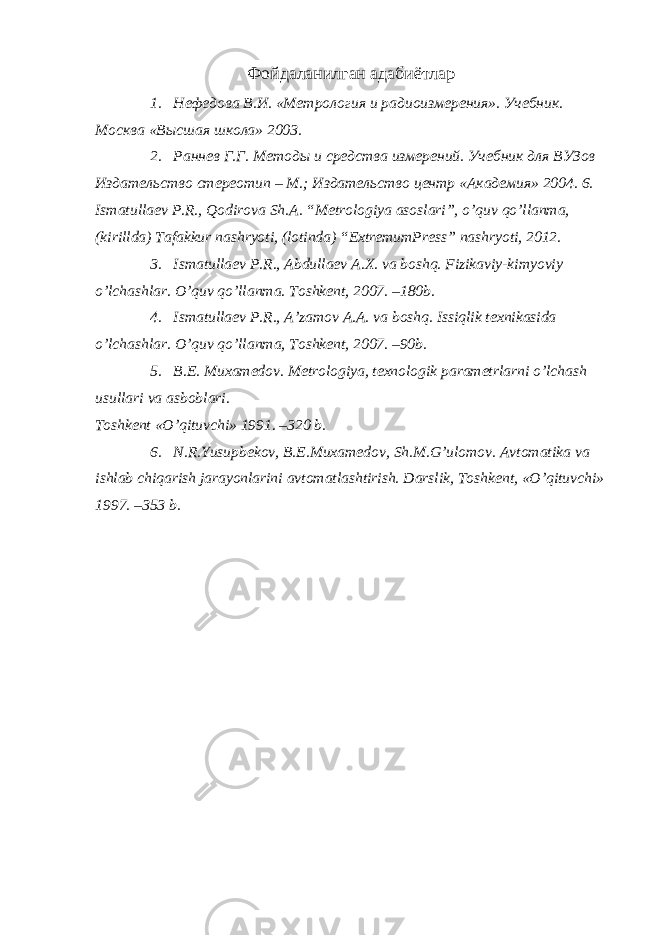 Фойдаланилган адабиётлар 1. Нефедова В.И. «Метрология и радиоизмерения». Учебник. Москва «Высшая школа» 2003. 2. Раннев Г.Г. Методы и средства измерений. Учебник для ВУЗов Издательство стереотип – М.; Издательство центр «Академия» 2004. 6. Ismatullaev P.R., Qodirova Sh.A. “Metrologiya asoslari”, o’quv qo’llanma, (kirillda) Tafakkur nashryoti, (lotinda) “ExtremumPress” nashryoti, 2012. 3. Ismatullaev P.R., Abdullaev A.X. va boshq. Fizikaviy-kimyoviy o’lchashlar. O’quv qo’llanma. Toshkent, 2007. –180b. 4. Ismatullaev P.R., A’zamov A.A. va boshq. Issiqlik texnikasida o’lchashlar. O’quv qo’llanma, Toshkent, 2007. –90b. 5. B.E. Muxamedov. Metrologiya, texnologik parametrlarni o’lchash usullari va asboblari. Toshkent «O’qituvchi» 1991. –320 b. 6. N.R.Yusupbekov, B.E.Muxamedov, Sh.M.G’ulomov. Avtomatika va ishlab chiqarish jarayonlarini avtomatlashtirish. Darslik, Toshkent, «O’qituvchi» 1997. –353 b. 