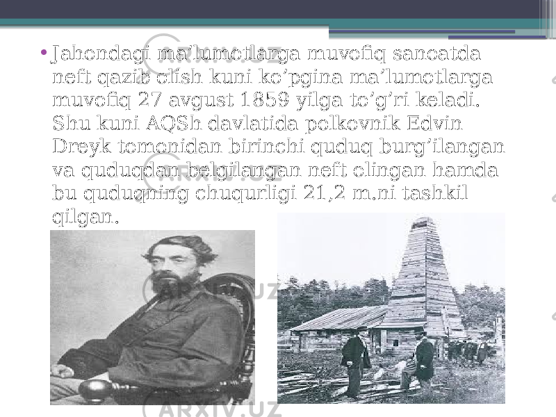 • Jahondagi ma’lumotlarga muvofiq sanoatda neft qazib olish kuni ko’pgina ma’lumotlarga muvofiq 27 avgust 1859 yilga to’g’ri keladi. Shu kuni AQSh davlatida polkovnik Edvin Dreyk tomonidan birinchi quduq burg’ilangan va quduqdan belgilangan neft olingan hamda bu quduqning chuqurligi 21,2 m.ni tashkil qilgan. 