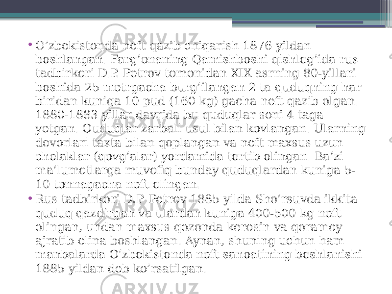 • O’zbekistonda neft qazib chiqarish 1876 yildan boshlangan. Farg’onaning Qamishboshi qishlog’ida rus tadbirkori D.P. Petrov tomonidan XIX asrning 80-yillari boshida 25 metrgacha burg’ilangan 2 ta quduqning har biridan kuniga 10 pud (160 kg) gacha neft qazib olgan. 1880-1883 yillar davrida bu quduqlar soni 4 taga yetgan. Quduqlar zarbali usul bilan kovlangan. Ularning devorlari taxta bilan qoplangan va neft maxsus uzun chelaklar (qovg’alar) yordamida tortib olingan. Ba’zi ma’lumotlarga muvofiq bunday quduqlardan kuniga 5- 10 tonnagacha neft olingan. • Rus tadbirkori D.P. Petrov 1885 yilda Sho’rsuvda ikkita quduq qazdirgan va ulardan kuniga 400-500 kg neft olingan, undan maxsus qozonda kerosin va qoramoy ajratib olina boshlangan. Aynan, shuning uchun ham manbalarda O’zbekistonda neft sanoatining boshlanishi 1885 yildan deb ko’rsatilgan. 