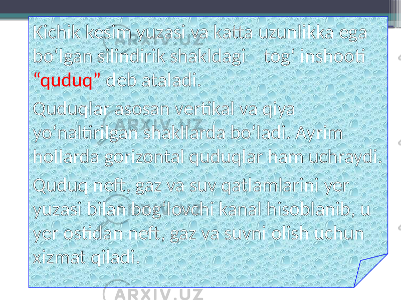 Kichik kesim yuzasi va katta uzunlikka ega bo‘lgan silindirik shakldagi tog‘ inshooti “quduq” deb ataladi. Quduqlar asosan vertikal va qiya yo‘naltirilgan shakllarda bo‘ladi. Ayrim hollarda gorizontal quduqlar ham uchraydi. Quduq neft, gaz va suv qatlamlarini yer yuzasi bilan bog‘lovchi kanal hisoblanib, u yer ostidan neft, gaz va suvni olish uchun xizmat qiladi. 