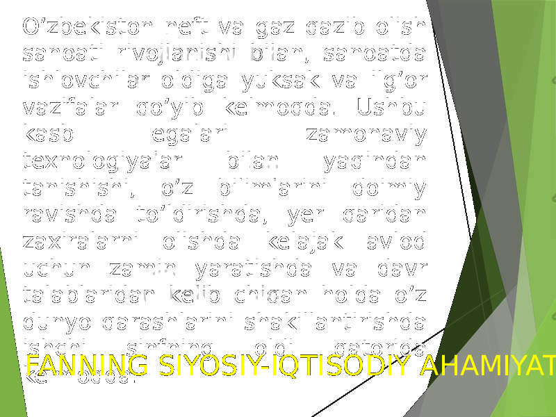 O’zbekiston neft va gaz qazib olish sanoati rivojlanishi bilan, sanoatda ishlovchilar oldiga yuksak va ilg’or vazifalar qo’yib kelmoqda. Ushbu kasb egalari zamonaviy texnologiyalar bilan yaqindan tanishishi, o’z bilimlarini doimiy ravishda to’ldirishda, yer qaridan zaxiralarni olishda kelajak avlod uchun zamin yaratishda va davr talablaridan kelib chiqan holda o’z dunyo qarashlarini shakillantirishda ishchi sinfning oldi qatorida kelmoqda. FANNING SIYOSIY-IQTISODIY AHAMIYATI 