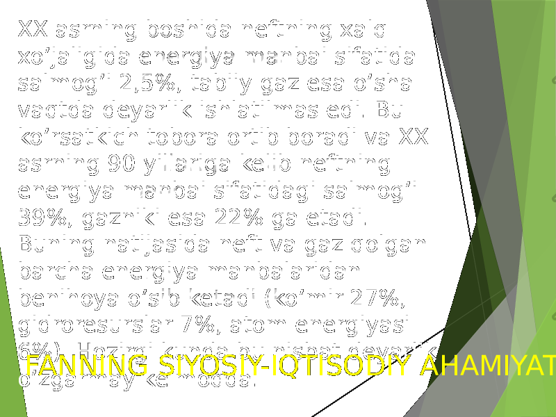 XX asrning boshida neftning xalq xo’jaligida energiya manbai sifatida salmog’i 2,5%, tabiiy gaz esa o’sha vaqtda deyarlik ishlatilmas edi. Bu ko’rsatkich tobora ortib boradi va XX asrning 90 yillariga kelib neftning energiya manbai sifatidagi salmog’i 39%, gazniki esa 22% ga etadi. Buning natijasida neft va gaz qolgan barcha energiya manbalaridan benihoya o’sib ketadi (ko’mir 27%, gidroresurslar 7%, atom energiyasi 6%). Hozirgi kunda bu nisbat deyarlik o’zgarmay kelmoqda. FANNING SIYOSIY-IQTISODIY AHAMIYATI 