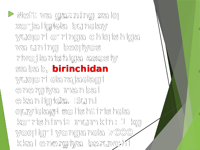  Neft va gazning xalq xo’jaligida bunday yuqori o’ringa chiqishiga va uning beqiyos rivojlanishiga asosiy sabab, birinchidan yuqori darajadagi energiya manbai ekanligida. Buni quyidagi solishtirishda ko’rishimiz mumkin: 1 kg yoqilg’i yonganda 7000 kkal energiya beruvchi yoqilg’ini shartli yoqilg’i deb qabul qilsak: 