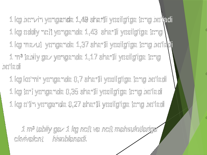  1 kg benzin yonganda 1,49 shartli yoqilg’iga teng bo’ladi 1 kg oddiy neft yonganda 1,43 shartli yoqilg’iga teng 1 kg mazut yonganda 1,37 shartli yoqilg’iga teng bo’ladi 1 m 3 tabiiy gaz yonganda 1,17 shartli yoqilg’iga teng bo’ladi 1 kg ko’mir yonganda 0,7 shartli yoqilg’iga teng bo’ladi 1 kg torf yonganda 0,35 shartli yoqilg’iga teng bo’ladi 1 kg o’tin yonganda 0,27 shartli yoqilg’iga teng bo’ladi 1 m 3 tabiiy gaz 1 kg neft va neft mahsulotlariga ekvivalent hisoblanadi. 