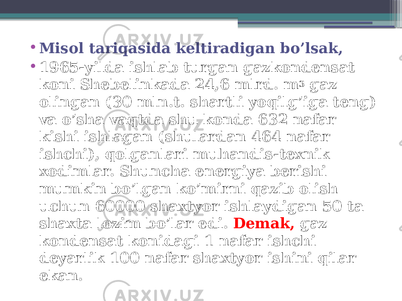 • Misol tariqasida keltiradigan bo’lsak, • 1965-yilda ishlab turgan gazkondensat koni Shebelinkada 24,6 mlrd. m 3 gaz olingan (30 mln.t. shartli yoqilg’iga teng) va o’sha vaqtda shu konda 632 nafar kishi ishlagan (shulardan 464 nafar ishchi), qolganlari muhandis-texnik xodimlar. Shuncha energiya berishi mumkin bo’lgan ko’mirni qazib olish uchun 60000 shaxtyor ishlaydigan 50 ta shaxta lozim bo’lar edi. Demak, gaz kondensat konidagi 1 nafar ishchi deyarlik 100 nafar shaxtyor ishini qilar ekan. 