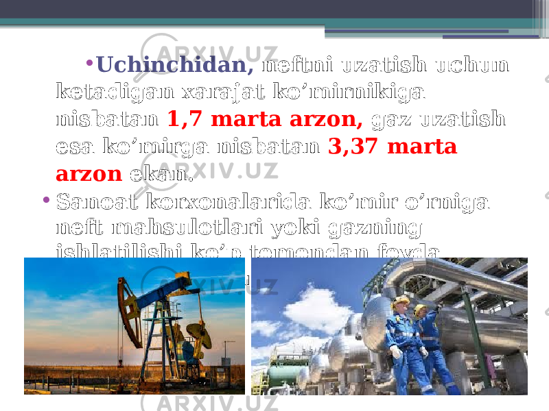 • Uchinchidan, neftni uzatish uchun ketadigan xarajat ko’mirnikiga nisbatan 1,7 marta arzon, gaz uzatish esa ko’mirga nisbatan 3,37 marta arzon ekan. • Sanoat korxonalarida ko’mir o’rniga neft mahsulotlari yoki gazning ishlatilishi ko’p tomondan foyda keltirishi aniqlangan. 