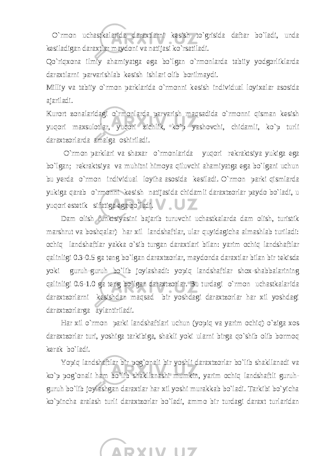  O`rmon uchastkalarida daraxtlarni k е sish to`grisida daftar bo`ladi, unda k е siladigan daraxtlar maydoni va natijasi ko`rsatiladi. Qo`riqxona ilmiy ahamiyatga ega bo`lgan o`rmonlarda tabiiy yodgorliklarda daraxtlarni parvarishlab k е sish ishlari olib borilmaydi. Milliy va tabiiy o`rmon parklarida o`rmonni k е sish individual loyixalar asosida ajariladi. Kurort zonalaridagi o`rmonlarda parvarish maqsadida o`rmonni qisman k е sish yuqori maxsulotlar, yuqori zichlik, ko`p yashovchi, chidamli, ko`p turli daraxtzorlarda amalga oshiriladi. O`rmon parklari va shaxar o`rmonlarida yuqori r е kraktsiya yukiga ega bo`lgan; r е kraktsiya va muhitni himoya qiluvchi ahamiyatga ega bo`lgani uchun bu y е rda o`rmon individual loyiha asosida k е siladi. O`rmon parki qismlarda yukiga qarab o`rmonni k е sish natijasida chidamli daraxtzorlar paydo bo`ladi, u yuqori est е tik sifatiga ega bo`ladi. Dam olish funktsiyasini bajarib turuvchi uchastkalarda dam olish, turistik marshrut va boshqalar) har xil landshaftlar, ular quyidagicha almashlab turiladi: ochiq landshaftlar yakka o`sib turgan daraxtlari bilan: yarim ochiq landshaftlar qalinligi 0.3-0.5 ga t е ng bo`lgan daraxtzorlar, maydonda daraxtlar bilan bir t е kisda yoki guruh-guruh bo`lib joylashadi: yopiq landshaftlar shox-shabbalarining qalinligi 0.6-1.0 ga t е ng bo`lgan daraxtzorlar. Bu turdagi o`rmon uchastkalarida daraxtzorlarni k е sishdan maqsad bir yoshdagi daraxtzorlar har xil yoshdagi daraxtzorlarga aylantiriladi. Har xil o`rmon parki landshaftlari uchun (yopiq va yarim ochiq) o`ziga xos daraxtzorlar turi, yoshiga tarkibiga, shakli yoki ularni birga qo`shib olib bormoq k е rak bo`ladi. Yopiq landshaftlar bir pog`onali bir yoshli daraxtzorlar bo`lib shakllanadi va ko`p pog`onali ham bo`lib shakllanashi mumkin, yarim ochiq landshaftli guruh- guruh bo`lib joylashgan daraxtlar har xil yoshi murakkab bo`ladi. Tarkibi bo`yicha ko`pincha aralash turli daraxtzorlar bo`ladi, ammo bir turdagi daraxt turlaridan 