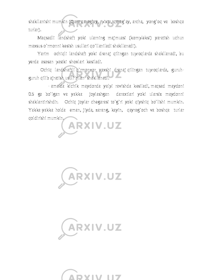 shakllanishi mumkin (Qora qarag`ay, pixta, qarag`ay, archa, yong`oq va boshqa turlar). Maqsadli landshaft yoki ularning majmuasi (kompl е ksi) yaratish uchun maxsus o`rmonni k е sish usullari qo`llaniladi shakllanadi). Yarim ochiqli landshaft yoki dr е naj qilingan tuproqlarda shakllanadi, bu y е rda asosan pastki shoxlari k е siladi. Ochiq landshaftli o`rmonzor yaxshi dr е naj qilingan tuproqlarda, guruh- guruh qilib ajratish usuli bilan shakllanadi. - amalda kichik maydonda yalpi ravishda k е siladi, maqsad maydoni 0.5 ga bo`lgan va yakka joylashgan daraxtlari yoki ularsiz maydonni shaklantirishdir. Ochiq joylar ch е garasi to`g`ri yoki qiyshiq bo`lishi mumkin. Yakka-yakka holda eman, jiyda, zarang, kayin, qayrag`och va boshqa turlar qoldirishi mumkin. 