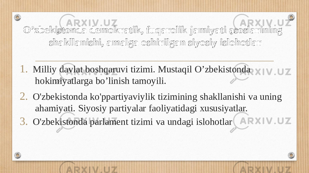 O’zbekistonda demokratik, fuqarolik jamiyati asoslarining shakllanishi, amalga oshirilgan siyosiy islohotlar 1. Milliy davlat boshqaruvi tizimi. Mustaqil O’zbekistonda hokimiyatlarga bo’linish tamoyili. 2. O&#39;zbekistonda ko&#39;ppartiyaviylik tizimining shakllanishi va uning ahamiyati. Siyosiy partiyalar faoliyatidagi xususiyatlar. 3. O&#39;zbekistonda parlament tizimi va undagi islohotlar 