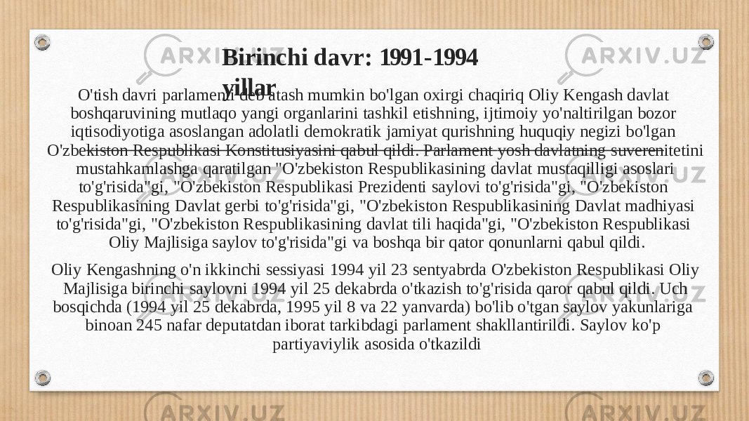 Birinch i d a v r : 1991 - 1994 yil l ar O&#39;tish davri parlamenti deb atash mumkin bo&#39;lgan oxirgi chaqiriq Oliy Kengash davlat boshqaruvining mutlaqo yangi organlarini tashkil etishning, ijtimoiy yo&#39;naltirilgan bozor iqtisodiyotiga asoslangan adolatli demokratik jamiyat qurishning huquqiy negizi bo&#39;lgan O&#39;zbe kiston Respublikasi Konstitusiyasini qabul qildi. Parlament yosh davlatning suveren itetini mustahkamlashga qaratilgan &#34;O&#39;zbekiston Respublikasining davlat mustaqilligi asoslari to&#39;g&#39;risida&#34;gi, &#34;O&#39;zbekiston Respublikasi Prezidenti saylovi to&#39;g&#39;risida&#34;gi, &#34;O&#39;zbekiston Respublikasining Davlat gerbi to&#39;g&#39;risida&#34;gi, &#34;O&#39;zbekiston Respublikasining Davlat madhiyasi to&#39;g&#39;risida&#34;gi, &#34;O&#39;zbekiston Respublikasining davlat tili haqida&#34;gi, &#34;O&#39;zbekiston Respublikasi Oliy Majlisiga saylov to&#39;g&#39;risida&#34;gi va boshqa bir qator qonunlarni qabul qildi. Oliy Kengashning o&#39;n ikkinchi sessiyasi 1994 yil 23 sentyabrda O&#39;zbekiston Respublikasi Oliy Majlisiga birinchi saylovni 1994 yil 25 dekabrda o&#39;tkazish to&#39;g&#39;risida qaror qabul qildi. Uch bosqichda (1994 yil 25 dekabrda, 1995 yil 8 va 22 yanvarda) bo&#39;lib o&#39;tgan saylov yakunlariga binoan 245 nafar deputatdan iborat tarkibdagi parlament shakllantirildi. Saylov ko&#39;p partiyaviylik asosida o&#39;tkazildi 