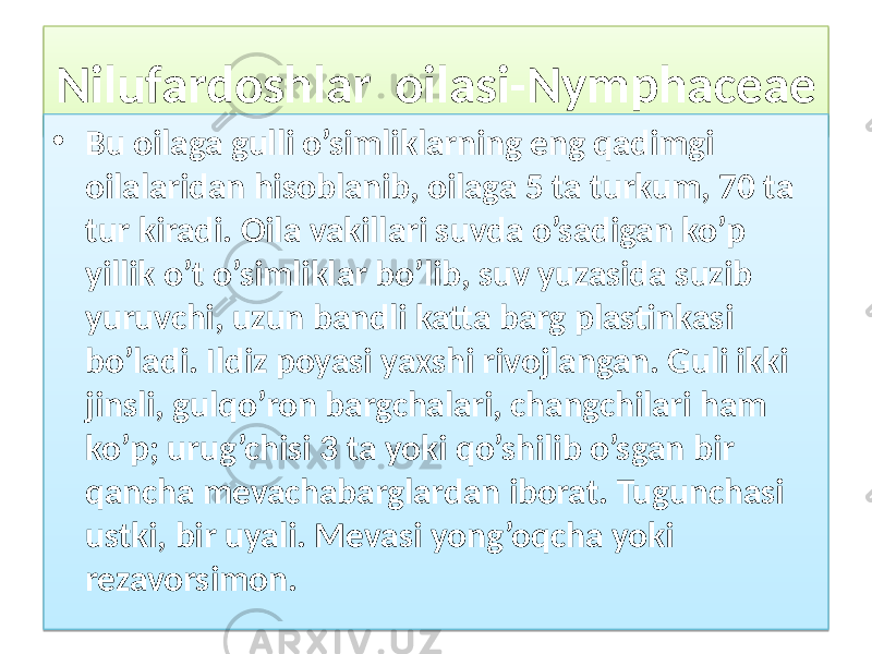 Nilufardoshlar oilasi-Nymphaceae • Bu oilaga gulli o’simliklarning eng qadimgi oilalaridan hisoblanib, oilaga 5 ta turkum, 70 ta tur kiradi. Oila vakillari suvda o’sadigan ko’p yillik o’t o’simliklar bo’lib, suv yuzasida suzib yuruvchi, uzun bandli katta barg plastinkasi bo’ladi. Ildiz poyasi yaxshi rivojlangan. Guli ikki jinsli, gulqo’ron bargchalari, changchilari ham ko’p; urug’chisi 3 ta yoki qo’shilib o’sgan bir qancha mevachabarglardan iborat. Tugunchasi ustki, bir uyali. Mevasi yong’oqcha yoki rezavorsimon. 4B 01 3C100E0507 0507 091011 0807 081011 1D0512 2B 17 0F0204 1014 11 