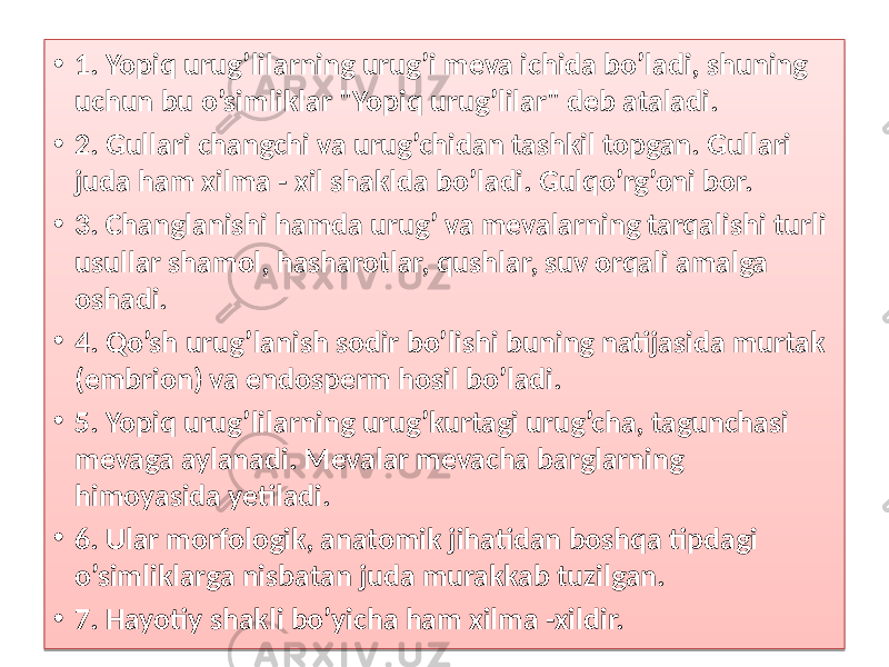 • 1. Yopiq urug’lilarning urug’i meva ichida bo’ladi, shuning uchun bu o’simliklar &#34;Yopiq urug’lilar&#34; deb ataladi. • 2. Gullari changchi va urug’chidan tashkil topgan. Gullari juda ham xilma - xil shaklda bo’ladi. Gulqo’rg’oni bor. • 3. Changlanishi hamda urug’ va mevalarning tarqalishi turli usullar shamol, hasharotlar, qushlar, suv orqali amalga oshadi. • 4. Qo’sh urug’lanish sodir bo’lishi buning natijasida murtak (embrion) va endosperm hosil bo’ladi. • 5. Yopiq urug’lilarning urug’kurtagi urug’cha, tagunchasi mevaga aylanadi. Mevalar mevacha barglarning himoyasida yetiladi. • 6. Ular morfologik, anatomik jihatidan boshqa tipdagi o’simliklarga nisbatan juda murakkab tuzilgan. • 7. Hayotiy shakli bo’yicha ham xilma -xildir. 01 2425 10 01 2925 2B 01 2C25 10 0514 01 2E25 30 01 3225 16 0D 01 3325 0512 01 3525 