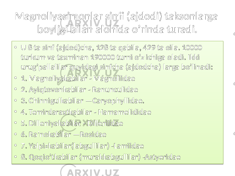 Magnoliyasimonlar sinfi (ajdodi ) taksonlarga boyligi bilan alohida o’rinda turadi. • U 8 ta sinf (ajdod)cha, 128 ta qabila, 429 ta oila. 10000 turkum va taxminan 190000 turni o’z ichiga oladi. Ikki urug’pallalilar quyidagi sinfcha (ajdodcha) larga bo’linadi: • 1. Magnoliyakabilar - Magnoliidae • 2. Ayiqtovonkabilar - Ranunculidae • 3. Chinnigulkabilar —Caryophyllidae. • 4. Temirdaraxtkabilar - Hamamelididae • 5. Dilleniyakabilar - Dilleniidae • 6. Ra&#39;nokabilar —Rosidae • 7. Yalpizkabilar(labgullilar) -Lamiidae • 8. Qoqio’tkabilar (murakkabgullilar) -Astyeridae 01 34 0910 10 01 24 01 29 01 2C 01 2E 01 32 01 33 01 35 01 3D 