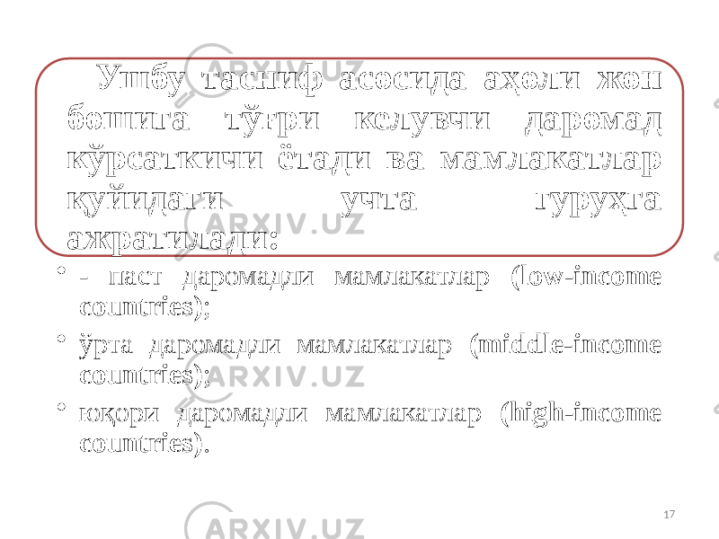 Ушбу тасниф асосида аҳоли жон бошига тўғри келувчи даромад кўрсаткичи ётади ва мамлакатлар қуйидаги учта гуруҳга ажратилади: • - паст даромадли мамлакатлар (low-income countries) ; • ўрта даромадли мамлакатлар (middle-income countries) ; • юқори даромадли мамлакатлар (high-income countries) . 17 