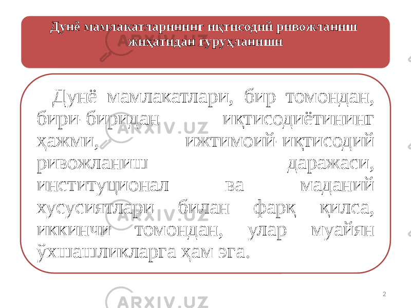 Дунё мамлакатларининг иқтисодий ривожланиш жиҳатидан гуруҳланиши Дунё мамлакатлари, бир томондан, бири-биридан иқтисодиётининг ҳажми, ижтимоий-иқтисодий ривожланиш даражаси, институционал ва маданий хусусиятлари билан фарқ қилса, иккинчи томондан, улар муайян ўхшашликларга ҳам эга. 2 