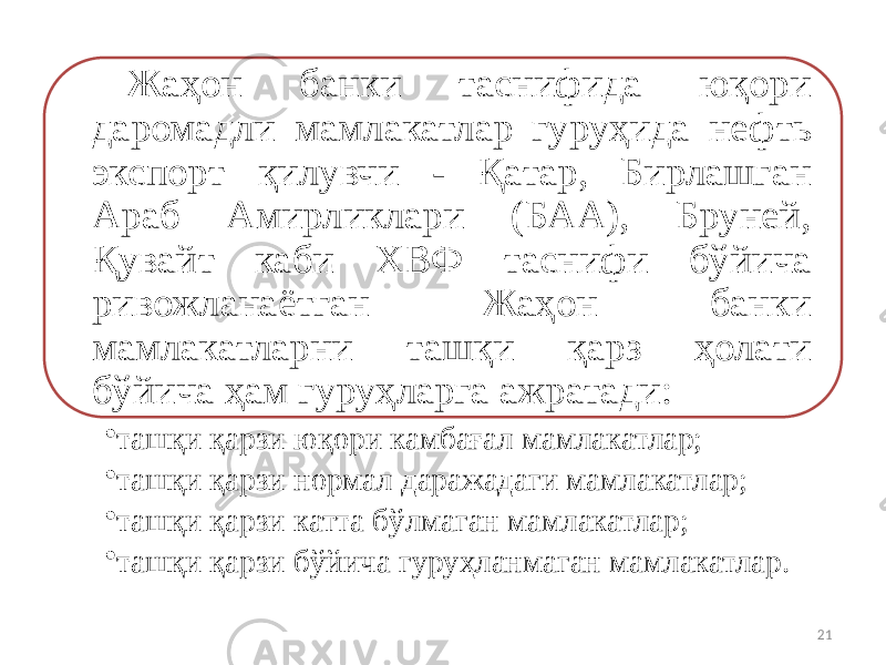 Жаҳон банки таснифида юқори даромадли мамлакатлар гуруҳида нефть экспорт қилувчи - Қатар, Бирлашган Араб Амирликлари (БАА), Бруней, Қувайт каби ХВФ таснифи бўйича ривожланаётган Жаҳон банки мамлакатларни ташқи қарз ҳолати бўйича ҳам гуруҳларга ажратади: • ташқи қарзи юқори камбағал мамлакатлар; • ташқи қарзи нормал даражадаги мамлакатлар; • ташқи қарзи катта бўлмаган мамлакатлар; • ташқи қарзи бўйича гуруҳланмаган мамлакатлар. 21 