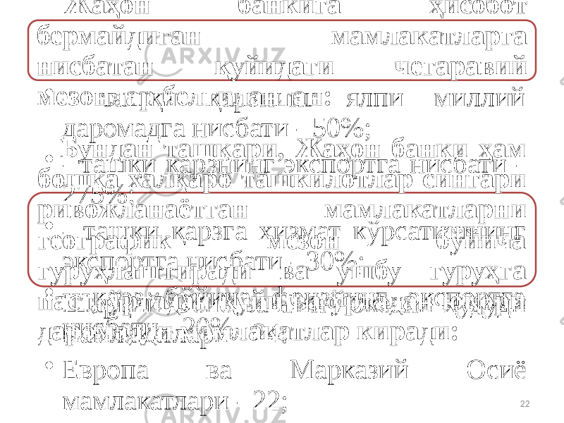 Бундан ташқари, Жаҳон банки ҳам бошқа халқаро ташкилотлар сингари ривожланаётган мамлакатларни географик мезон бўйича гуруҳлаштиради ва ушбу гуруҳга паст, ўртадан қуйи ва ўртадан юқори даромадди мамлакатлар киради: • Шарқий Осиё ва Тинч океани ҳудуди мамлакатлари - 24: • Европа ва Марказий Осиё мамлакатлари - 22; • Лотин Америкаси ва Кариб ҳавзаси мамлакатлари – 30; • Яқин Шарқ ва Шимолий Африка мамлакатлари – 13; • Жанубий Африка мамлакатлари – 8; • - Африканинг Саҳрои Кабирдан жанубда жойлашган мамлакатлари - 47. 22Жаҳон банкига ҳисобот бермайдиган мамлакатларга нисбатан қуйидаги чегаравий мезонлар белгиланган: • - ташқи қарзнинг ялпи миллий даромадга нисбати - 50%; • - ташқи қарзнинг экспортга нисбати - 275%; • - ташқи қарзга хизмат кўрсатишнинг экспортга нисбати - 30%; • - қарз бўйича фоизнинг экспортга нисбати - 20%. 