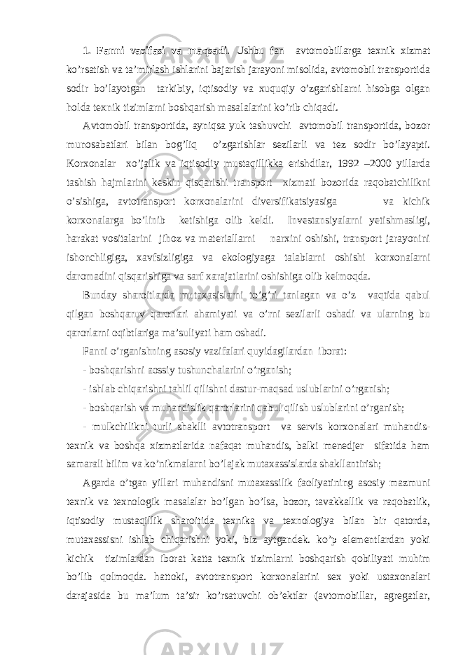 1. Fanni vazifasi va maqsadi . Ushbu fan avtomobillarga texnik xizmat ko’rsatish va ta’mirlash ishlarini bajarish jarayoni misolida, avtomobil transportida sodir bo’layotgan tarkibiy, iqtisodiy va xuquqiy o’zgarishlarni hisobga olgan holda texnik tizimlarni boshqarish masalalarini ko’rib chiqadi. Avtomobil transportida, ayniqsa yuk tashuvchi avtomobil transportida, bozor munosabatlari bilan bog’liq o’zgarishlar sezilarli va tez sodir bo’layapti. Korxonalar xo’jalik va iqtisodiy mustaqillikka erishdilar, 1992 –2000 yillarda tashish hajmlarini keskin qisqa r ish i transport xizmati bozorida raqobatchilikni o’sish i ga, avtotransport korxonalarini diversifikatsiyasiga va kichik korxonalarga bo’linib ketish i ga olib keldi. Inve s ta n siyalarni yetishmasligi, harakat vositalarini jihoz va materiallarni narxini oshishi, transport jarayonini ishonchligiga, xavfsizligiga va ekologi ya ga talablarni oshishi korxonalarni daromadini qisqarishiga va sarf xarajatlar i ni oshishiga olib kelmoqda. Bunday sharoitlarda mutaxasislarni to’g’ri tanlagan va o’z vaqtida qabul qilgan boshqaruv qarorlari ahamiyati va o’rni sezilarli oshadi va ularning bu qarorlarni oqibtlariga ma’suliyati ham oshadi. Fanni o’rganishni ng as os iy vazifalari quyidagilardan iborat: - boshqarishni aossiy tushunchalarini o’rganish; - ishlab chiqarishni tahlil qilishni dastur - maqsad uslublarini o’rganish; - boshqarish va muhandislik qarorlarini qabul qilish uslublarini o’rganish; - mulkchilikni turli shaklli avtotransport va servis korxonalari muhandis- texnik va bosh q a xizmatlarida nafaqat muhandis, balki menedjer sifatida ham samarali bilim va ko’nikmalarni bo’lajak mutaxassislarda shakllantirish; Agarda o’tgan yillari muhandisni mutaxassilik faoliyatining asosiy mazmuni texnik va texnologik masalalar bo’lgan bo’lsa, bozor, tavakkallik va raqobatlik, iqtisodiy mustaqillik sharoitida texnika va texnologiya bilan bir qatorda, mutaxassisni ishlab chiqarishni yoki, biz aytgandek. ko’p elementlardan yoki kichik tizimlardan iborat katta texnik tizimlarni boshqarish qobiliyati muhim bo’lib qolmoqda. hattoki, avtotransport korxonalarini sex yoki ustaxonalari darajasida bu ma’lum ta’sir ko’rsatuvchi ob’ektlar (avtomobillar, agregatlar, 