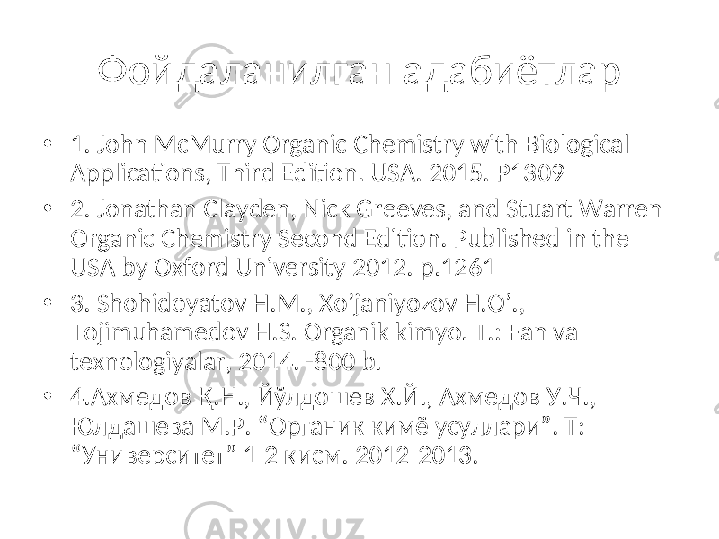 • 1. John McMurry Organic Chemistry with Biological Applications, Third Edition. USA. 2015. Р1309 • 2. Jonathan Clayden, Nick Greeves, and Stuart Warren Organic Chemistry Second Edition. Published in the USA by Oxford University 2012. p.1261 • 3. Shohidoyatov H.M., Xo’janiyozov H.O’., Tojimuhamedov H.S. Organik kimyo. T.: Fan va texnologiyalar, 2014. -800 b. • 4.Ахмедов Қ.Н., Йўлдошев Х.Й., Ахмедов У.Ч., Юлдашева М.Р. “Органик кимё усуллари”. Т: “Университет” 1-2 қисм. 2012-2013. Фойдаланилган адабиётлар 