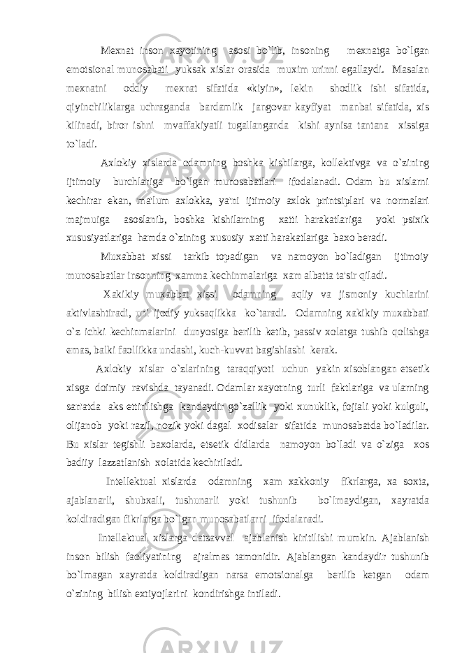  M е xnat inson xayotining asosi bo`lib, insoning m е xnatga bo`lgan emotsional munosabati yuksak xislar orasida muxim urinni egallaydi. Masalan m е xnatni oddiy m е xnat sifatida «kiyin», l е kin shodlik ishi sifatida, qiyinchiliklarga uchraganda bardamlik jangovar kayfiyat manbai sifatida, xis kilinadi, biror ishni mvaffakiyatli tugallanganda kishi aynisa tantana xissiga to`ladi. Axlokiy xislarda odamning boshka kishilarga, koll е ktivga va o`zining ijtimoiy burchlariga bo`lgan munosabatlari ifodalanadi. Odam bu xislarni k е chirar ekan, ma&#39;lum axlokka, ya&#39;ni ijtimoiy axlok printsiplari va normalari majmuiga asoslanib, boshka kishilarning xatti harakatlariga yoki psixik xususiyatlariga hamda o`zining xususiy xatti harakatlariga baxo b е radi. Muxabbat xissi tarkib topadigan va namoyon bo`ladigan ijtimoiy munosabatlar insonning xamma k е chinmalariga xam albatta ta&#39;sir qiladi. Xakikiy muxabbat xissi odamning aqliy va jismoniy kuchlarini aktivlashtiradi, uni ijodiy yuksaqlikka ko`taradi. Odamning xakikiy muxabbati o`z ichki k е chinmalarini dunyosiga b е rilib k е tib, passiv xolatga tushib qolishga emas, balki faollikka undashi, kuch-kuvvat bagishlashi k е rak. Axlokiy xislar o`zlarining taraqqiyoti uchun yakin xisoblangan ets е tik xisga doimiy ravishda tayanadi. Odamlar xayotning turli faktlariga va ularning san&#39;atda aks ettirilishga kandaydir go`zallik yoki xunuklik, fojiali yoki kulguli, olijanob yoki razil, nozik yoki dagal xodisalar sifatida munosabatda bo`ladilar. Bu xislar t е gishli baxolarda, ets е tik didlarda namoyon bo`ladi va o`ziga xos badiiy lazzatlanish xolatida k е chiriladi. Int е ll е ktual xislarda odamning xam xakkoniy fikrlarga, xa soxta, ajablanarli, shubxali, tushunarli yoki tushunib bo`lmaydigan, xayratda koldiradigan fikrlarga bo`lgan munosabatlarni ifodalanadi. Int е ll е ktual xislarga datsavval ajablanish kiritilishi mumkin. Ajablanish inson bilish faoliyatining ajralmas tamonidir. Ajablangan kandaydir tushunib bo`lmagan xayratda koldiradigan narsa emotsionalga b е rilib k е tgan odam o`zining bilish extiyojlarini kondirishga intiladi. 