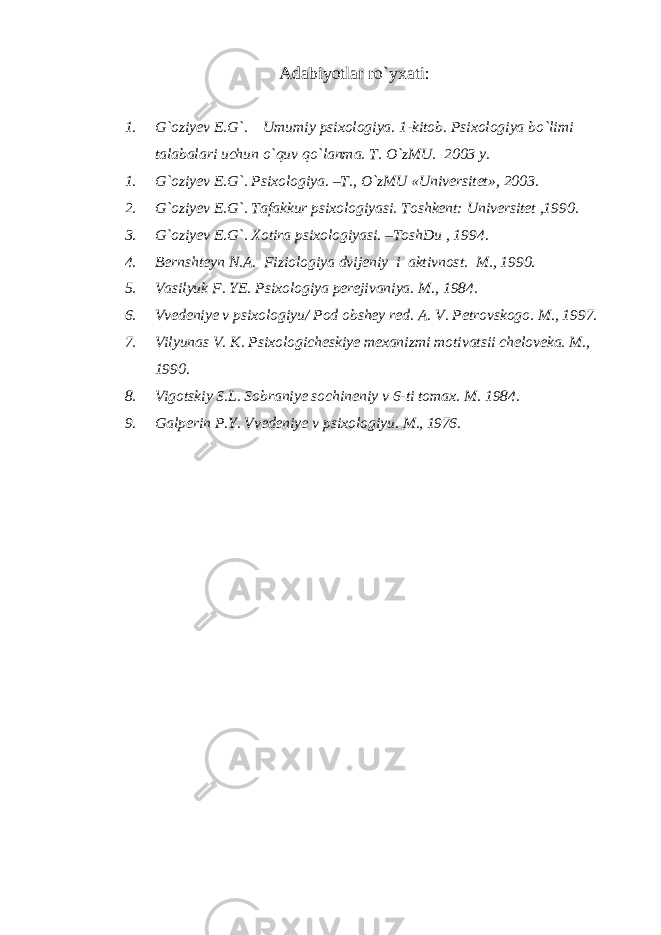 Adabiyotlar ro`yxati: 1. G`oziyev E.G`. Umumiy psixologiya. 1-kitob. Psixologiya bo`limi talabalari uchun o`quv qo`lanma. T. O`zMU. 2003 y. 1. G`oziyev E.G`. Psixologiya. –T., O`zMU «Universitet», 2003. 2. G`oziyev E.G`. Tafakkur psixologiyasi. Toshkent: Universitet ,1990. 3. G`oziyev E.G`. Xotira psixologiyasi. –ToshDu , 1994. 4. Bernshteyn N.A. Fiziologiya dvijeniy i aktivnost. M., 1990. 5. Vasilyuk F. YE. Psixologiya perejivaniya. M., 1984. 6. Vvedeniye v psixologiyu/ Pod obshey red. A. V. Petrovskogo. M., 1997. 7. Vilyunas V. K. Psixologicheskiye mexanizmi motivatsii cheloveka. M., 1990. 8. Vigotskiy S.L. Sobraniye sochineniy v 6-ti tomax. M. 1984. 9. Galperin P.Y. Vvedeniye v psixologiyu. M. , 1976. 