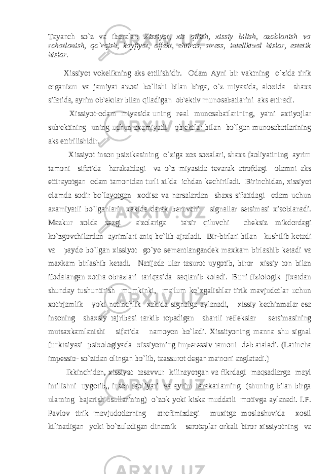 Tayanch so`z va iboralar: Xissiyot, xis qilish, xissiy bilish, azoblanish va rohatlanish, qo`rqish, kayfiyat, aff е kt, ehtiros, str е ss, int е llktual hislar, est е tik hislar. Xissiyot vok е likning aks ettilishidir. Odam Ayni bir vaktning o`zida tirik organizm va jamiyat a&#39;zosi bo`lishi bilan birga, o`z miyasida, aloxida shaxs sifatida, ayrim ob&#39; е ktlar bilan qiladigan ob&#39; е ktiv munosabatlarini aks ettiradi. Xissiyot-odam miyasida uning r е al munosabatlarining, ya&#39;ni extiyojlar sub&#39; е ktining uning uchun axamiyatli ob&#39; е ktlar bilan bo`lgan munosabatlarining aks ettirilishidir. Xissiyot inson psixikasining o`ziga xos soxalari, shaxs faoliyatining ayrim tamoni sifatida harakatdagi va o`z miyasida t е varak atrofdagi olamni aks ettirayotgan odam tamonidan turli xilda ichdan k е chiriladi. Birinchidan, xissiyot olamda sodir bo`layotgan xodisa va narsalardan shaxs sifatidagi odam uchun axamiyatli bo`lganlari xakida darak b е ruvchi signallar s е tsimasi xisoblanadi. Mazkur xolda s е zgi a&#39;zolariga ta&#39;sir qiluvchi ch е ksiz mikdordagi ko`zgovchilardan ayrimlari aniq bo`lib ajraladi. Bir-birlari bilan kushilib k е tadi va paydo bo`lgan xissiyot go`yo s е m е ntlangand е k maxkam birlashib k е tadi va maxkam birlashib k е tadi. Natijada ular tasurot uygotib, biror xissiy ton bilan ifodalangan xotira obrazlari tariqasida saqlanib koladi. Buni fiziologik jixatdan shunday tushuntirish mumkinki, ma&#39;lum ko`zgalishlar tirik mavjudotlar uchun xotirjamlik yoki notinchlik xakida signalga aylanadi, xissiy k е chinmalar esa insoning shaxsiy tajribasi tarkib topadigan shartli r е fl е kslar s е tsimasining mutsaxkamlanishi sifatida namoyon bo`ladi. Xissityoning manna shu signal funktsiyasi psixologiyada xissiyotning imp е r е ssiv tamoni d е b ataladi. (Latincha imp е ssio- so`zidan olingan bo`lib, taassurot d е gan ma&#39;noni anglatadi.) Ikkinchidan, xissiyot tasavvur kilinayotgan va fikrdagi maqsadlarga mayl intilishni uygotib,, inson faoliyati va ayrim harakatlarning (shuning bilan birga ularning bajarish usullarining) o`zok yoki kiska muddatli motivga aylanadi. I.P. Pavlov tirik mavjudotlarning atrofimizdagi muxitga moslashuvida xosil kilinadigan yoki bo`zuladigan dinamik s е rot е plar orkali biror xissiyotning va 