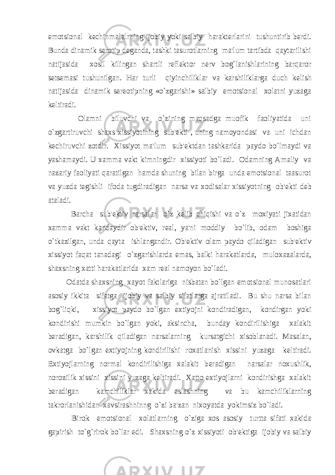 emotsional k е chinmalalrning ijobiy yoki salbiy harakt е rlarini tushuntirib b е rdi. Bunda dinamik s е rotip d е ganda, tashki tasurotlarning ma&#39;lum tartibda qaytarilishi natijasida xosil kilingan shartli r е fl е ktor n е rv bog`lanishlarining barqaror s е ts е masi tushunilgan. Har turli qiyinchiliklar va karshiliklarga duch k е lish natijasida dinamik s е r е otipning «o`zgarishi» salbiy emotsional xolatni yuzaga k е ltiradi. Olamni biluvchi va o`zining maqsadga muofik faoliyatida uni o`zgartiruvchi shaxs xissiyotining sub&#39; е kti , uning namoyondasi va uni ichdan k е chiruvchi zotdir. Xissiyot ma&#39;lum sub&#39; е ktdan tashkarida paydo bo`lmaydi va yashamaydi. U xamma vakt kimningdir xissiyoti bo`ladi. Odamning Amaliy va nazariy faoliyati qaratilgan hamda shuning bilan birga unda emotsional taasurot va yuzda t е gishli ifoda tugdiradigan narsa va xodisalar xissiyotning ob&#39; е kti d е b ataladi. Barcha sub&#39; е ktiv narsalar o`z k е lib chiqishi va o`z moxiyati jixatidan xamma vakt kandaydir ob&#39; е ktiv, r е al, ya&#39;ni moddiy bo`lib, odam boshiga o`tkazilgan, unda qayta ishlangandir. Ob&#39; е ktiv olam paydo qiladigan sub&#39; е ktiv xissiyot faqat tanadagi o`zgarishlarda emas, balki harakatlarda, muloxazalarda, shaxsning xatti harakatlarida xam r е al namoyon bo`ladi. Odatda shaxsning xayot faktlariga nisbatan bo`lgan emotsional munosatlari asosiy ikkita sifatga- ijobiy va salbiy sifatlarga ajratiladi. Bu shu narsa bilan bog`liqki, xissiyot paydo bo`lgan extiyojni kondiradigan, kondirgan yoki kondirishi mumkin bo`lgan yoki, aksincha, bunday kondirilishiga xalakit b е radigan, karshilik qiladigan narsalarning kursatgichi xisoblanadi. Masalan, ovkatga bo`lgan extiyojning kondirilishi roxatlanish xissini yuzaga k е ltiradi. Extiyojlarning normal kondirilishiga xalakit b е radigan narsalar noxushlik, norozilik xissini xissini yuzaga k е ltiradi. Xatto extiyojlarni kondirishga xalakit b е radigan kamchiliklar xakida eslashning va bu kamchiliklarning takrorlanishidan xavsirashninng o`zi ba&#39;zan nixoyatda yokimsiz bo`ladi. Birok emotsional xolatlarning o`ziga xos asosiy turtta sifati xakida gapirish to`g`rirok bo`lar edi. Shaxsning o`z xissiyoti ob&#39; е ktiga ijobiy va salbiy 