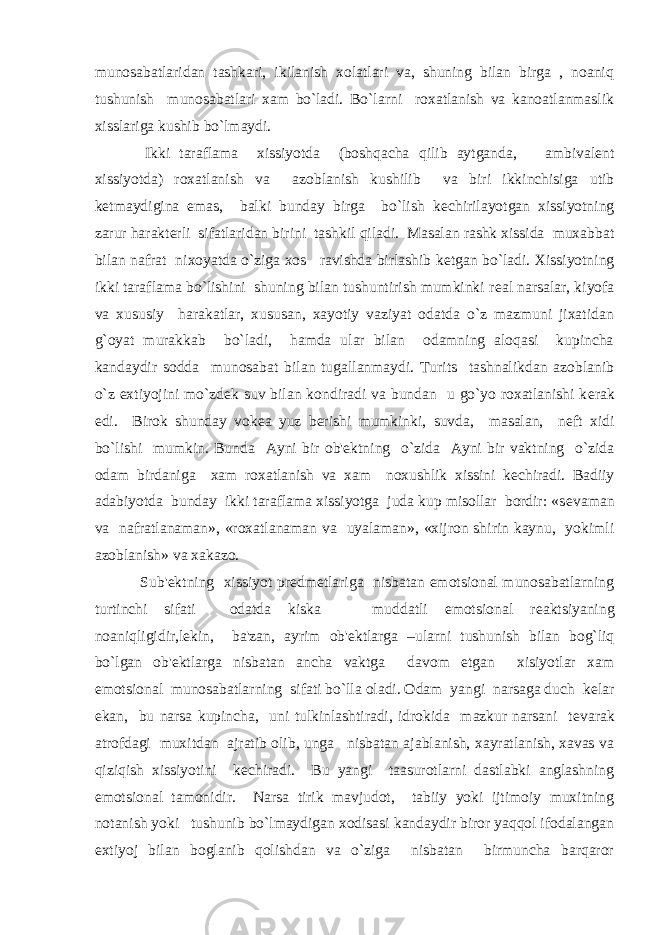 munosabatlaridan tashkari, ikilanish xolatlari va, shuning bilan birga , noaniq tushunish munosabatlari xam bo`ladi. Bo`larni roxatlanish va kanoatlanmaslik xisslariga kushib bo`lmaydi. Ikki taraflama xissiyotda (boshqacha qilib aytganda, ambival е nt xissiyotda) roxatlanish va azoblanish kushilib va biri ikkinchisiga utib k е tmaydigina emas, balki bunday birga bo`lish k е chirilayotgan xissiyotning zarur harakt е rli sifatlaridan birini tashkil qiladi. Masalan rashk xissida muxabbat bilan nafrat nixoyatda o`ziga xos ravishda birlashib k е tgan bo`ladi. Xissiyotning ikki taraflama bo`lishini shuning bilan tushuntirish mumkinki r е al narsalar, kiyofa va xususiy harakatlar, xususan, xayotiy vaziyat odatda o`z mazmuni jixatidan g`oyat murakkab bo`ladi, hamda ular bilan odamning aloqasi kupincha kandaydir sodda munosabat bilan tugallanmaydi. Turits tashnalikdan azoblanib o`z extiyojini mo`zd е k suv bilan kondiradi va bundan u go`yo roxatlanishi k е rak edi. Birok shunday vok е a yuz b е rishi mumkinki, suvda, masalan, n е ft xidi bo`lishi mumkin. Bunda Ayni bir ob&#39; е ktning o`zida Ayni bir vaktning o`zida odam birdaniga xam roxatlanish va xam noxushlik xissini k е chiradi. Badiiy adabiyotda bunday ikki taraflama xissiyotga juda kup misollar bordir: «s е vaman va nafratlanaman», «roxatlanaman va uyalaman», «xijron shirin kaynu, yokimli azoblanish» va xakazo. Sub&#39; е ktning xissiyot pr е dm е tlariga nisbatan emotsional munosabatlarning turtinchi sifati odatda kiska muddatli emotsional r е aktsiyaning noaniqligidir,l е kin, ba&#39;zan, ayrim ob&#39; е ktlarga –ularni tushunish bilan bog`liq bo`lgan ob&#39; е ktlarga nisbatan ancha vaktga davom etgan xisiyotlar xam emotsional munosabatlarning sifati bo`lla oladi. Odam yangi narsaga duch k е lar ekan, bu narsa kupincha, uni tulkinlashtiradi, idrokida mazkur narsani t е varak atrofdagi muxitdan ajratib olib, unga nisbatan ajablanish, xayratlanish, xavas va qiziqish xissiyotini k е chiradi. Bu yangi taasurotlarni dastlabki anglashning emotsional tamonidir. Narsa tirik mavjudot, tabiiy yoki ijtimoiy muxitning notanish yoki tushunib bo`lmaydigan xodisasi kandaydir biror yaqqol ifodalangan extiyoj bilan boglanib qolishdan va o`ziga nisbatan birmuncha barqaror 