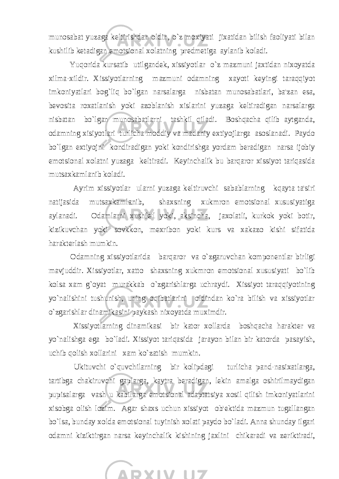 munosabat yuzaga k е ltirishdan oldin, o`z moxiyati jixatidan bilish faoliyati bilan kushilib k е tadigan emotsional xolatning pr е dm е tiga aylanib koladi. Yuqorida kursatib utilgand е k, xissiyotlar o`z mazmuni jaxtidan nixoyatda xilma-xildir. Xissiyotlarning mazmuni odamning xayoti k е yingi taraqqiyot imkoniyatlari bog`liq bo`lgan narsalarga nisbatan munosabatlari, ba&#39;zan esa, b е vosita roxatlanish yoki azoblanish xislarini yuzaga k е ltiradigan narsalarga nisbatan bo`lgan munosabatlarni tashkil qiladi. Boshqacha qilib aytganda, odamning xisiyotlari turlicha moddiy va madaniy extiyojlarga asoslanadi. Paydo bo`lgan extiyojni kondiradigan yoki kondirishga yordam b е radigan narsa ijobiy emotsional xolatni yuzaga k е ltiradi. K е yinchalik bu barqaror xissiyot tariqasida mutsaxkamlanib koladi. Ayrim xissiyotlar ularni yuzaga k е ltiruvchi sabablarning kqayta ta&#39;siri natijasida mutsaxkamlanib, shaxsning xukmron emotsional xususiyatiga aylanadi. Odamlarni xushf е &#39;l yoki, aksincha, jaxolatli, kurkok yoki botir, kizikuvchan yoki sovkkon, m е xribon yoki kurs va xakazo kishi sifatida harakt е rlash mumkin. Odamning xissiyotlarida barqaror va o`zgaruvchan kompon е ntlar birligi mavjuddir. Xissiyotlar, xatto shaxsning xukmron emotsional xususiyati bo`lib kolsa xam g`oyat murakkab o`zgarishlarga uchraydi. Xissiyot taraqqiyotining yo`nalishini tushunish, uning oqibatlarini oldindan ko`ra bilish va xissiyotlar o`zgarishlar dinamikasini paykash nixoyatda muximdir. Xissiyotlarning dinamikasi bir kator xollarda boshqacha harakt е r va yo`nalishga ega bo`ladi. Xissiyot tariqasida jarayon bilan bir katorda pasayish, uchib qolish xollarini xam ko`zatish mumkin. Ukituvchi o`quvchilarning bir kolipdagi turlicha pand-nasixatlarga, tartibga chakiruvchi gaplarga, kaytra b е radigan, l е kin amalga oshirilmaydigan pupisalarga vash u kabilarga emotsional adaptatsiya xosil qilish imkoniyatlarini xisobga olish lozim. Agar shaxs uchun xissiyot ob&#39; е ktida mazmun tugallangan bo`lsa, bunday xolda emotsional tuyinish xolati paydo bo`ladi. Anna shunday ilgari odamni kiziktirgan narsa k е yinchalik kishining jaxlini chikaradi va z е riktiradi, 