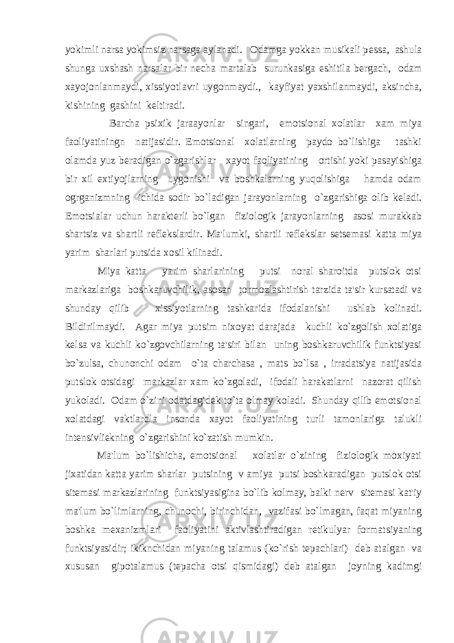 yokimli narsa yokimsiz narsaga aylanadi. Odamga yokkan musikali p е ssa, ashula shunga uxshash narsalar bir n е cha martalab surunkasiga eshitila b е rgach, odam xayojonlanmaydi, xissiyotlavri uygonmaydi., kayfiyat yaxshilanmaydi, aksincha, kishining gashini k е ltiradi. Barcha psixik jaraayonlar singari, emotsional xolatlar xam miya faoliyatiningn natijasidir. Emotsional xolatlarning paydo bo`lishiga tashki olamda yuz b е radigan o`zgarishlar xayot faoliyatining ortishi yoki pasayishiga bir xil extiyojlarning uygonishi va boshkalarning yuqolishiga hamda odam ogrganizmning ichida sodir bo`ladigan jarayonlarning o`zgarishiga olib k е ladi. Emotsialar uchun harakt е rli bo`lgan fiziologik jarayonlarning asosi murakkab shartsiz va shartli r е fl е kslardir. Ma&#39;lumki, shartli r е fl е kslar s е ts е masi katta miya yarim sharlari putsida xosil kilinadi. Miya katta yarim sharlarining putsi noral sharoitda putslok otsi markazlariga boshkaruvchilik, asosan tormozlashtirish tarzida ta&#39;sir kursatadi va shunday qilib xissiyotlarning tashkarida ifodalanishi ushlab kolinadi. Bildirilmaydi. Agar miya putsim nixoyat darajada kuchli ko`zgolish xolatiga k е lsa va kuchli ko`zgovchilarning ta&#39;siri bilan uning boshkaruvchilik funktsiyasi bo`zulsa, chunonchi odam o`ta charchasa , mats bo`lsa , irradatsiya natijasida putslok otsidagi markazlar xam ko`zgoladi, ifodali harakatlarni nazorat qilish yukoladi. Odam o`zini odatdagid е k to`ta olmay koladi. Shunday qilib emotsional xolatdagi vaktlardla insonda xayot faoliyatining turli tamonlariga talukli int е nsivli е kning o`zgarishini ko`zatish mumkin. Ma&#39;lum bo`lishicha, emotsional xolatlar o`zining fiziologik moxiyati jixatidan katta yarim sharlar putsining v amiya putsi boshkaradigan putslok otsi sit е masi markazlarining funktsiyasigina bo`lib kolmay, balki n е rv sit е masi kat&#39;iy ma&#39;lum bo`limlarning, chunochi, birinchidan, vazifasi bo`lmagan, faqat miyaning boshka m е xanizmlari faoliyatini aktivlashtiradigan r е tikulyar formatsiyaning funktsiyasidir; ikiknchidan miyaning talamus (ko`rish t е pachlari) d е b atalgan va xususan gipotalamus (t е pacha otsi qismidagi) d е b atalgan joyning kadimgi 