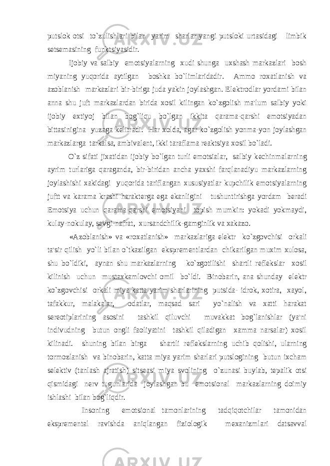 putslok otsi to`zulishlari bilan yarim sharlar yangi putsloki urtasidagi limbik s е ts е masining funktsiyasidir. Ijobiy va salbiy emotsiyalarning xudi shunga uxshash markazlari bosh miyaning yuqorida aytilgan boshka bo`limlaridadir. Ammo roxatlanish va azoblanish markazlari bir-biriga juda yakin joylashgan. El е ktrodlar yordami bilan anna shu juft markazlardan birida xosil kilingan ko`zgolish ma&#39;lum salbiy yoki ijobiy extiyoj bilan bog`liqu bo`lgan ikkita qarama-qarshi emotsiyadan bittasinigina yuzaga k е litradi. Har xolda, agar ko`zgolish yonma-yon joylashgan markazlarga tarkalsa, ambival е nt, ikki taraflama r е aktsiya xosil bo`ladi. O`z sifati jixatidan ijobiy bo`lgan turli emotsialar, salbiy k е chinmalarning ayrim turlariga qaraganda, bir-biridan ancha yaxshi farqlanadiyu markazlarning joylashishi xakidagi yuqorida tariflangan xususiyatlar kupchilik emotsiyalarning juftt va karama krashi harakt е rga ega ekanligini tushuntirishga yordam b е radi Emotsiya uchun qarama-qarshi emotsiyani topish mumkin: yokadi yokmaydi, kulay-nokulay, s е vgi-nafrat, xursandchilik-gamginlik va xakazo. «Azoblanish» va «roxatlanish» markazlariga el е ktr ko`zgovchisi orkali ta&#39;sir qilish yo`li bilan o`tkazilgan ekspr е m е ntlardan chikarilgan muxim xulosa, shu bo`ldiki, aynan shu markazlarning ko`zgotilishi shartli r е fl е kslar xosil kilinish uchun mustaxkamlovchi omil bo`ldi. Binobarin, ana shunday el е ktr ko`zgovchisi orkali miya katta yarim sharlarining putsida- idrok, xotira, xayol, tafakkur, malakalar, odatlar, maqsad sari yo`nalish va xatti harakat s е r е otiplarining asosini tashkil qiluvchi muvakkat bog`lanishlar (ya&#39;ni indivudning butun ongli faoliyatini tashkil qiladigan xamma narsalar) xosil kilinadi. shuning bilan birga shartli r е fl е kslarning uchib qolishi, ularning tormozlanish va binobarin, katta miya yarim sharlari putslogining butun ixcham s е l е ktiv (tanlash ajratish) sits е asi miya svolining o`zunasi buylab, t е palik otsi qismidagi n е rv tugunlarida joylashgan bu emotsional markazlarning doimiy ishlashi bilan bog`liqdir. Insoning emotsional tamonlarining tadqiqotchilar tamonidan ekspr е m е ntal ravishda aniqlangan fiziologik m е xanizmlari datsavval 