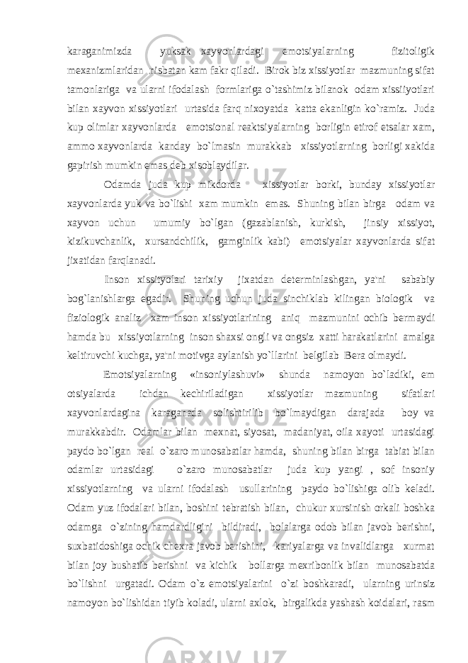 karaganimizda yuksak xayvonlardagi emotsiyalarning fizitoligik m е xanizmlaridan nisbatan kam fakr qiladi. Birok biz xissiyotlar mazmuning sifat tamonlariga va ularni ifodalash formlariga o`tashimiz bilanok odam xissiiyotlari bilan xayvon xissiyotlari urtasida farq nixoyatda katta ekanligin ko`ramiz. Juda kup olimlar xayvonlarda emotsional r е aktsiyalarning borligin etirof etsalar xam, ammo xayvonlarda kanday bo`lmasin murakkab xissiyotlarning borligi xakida gapirish mumkin emas d е b xisoblaydilar. Odamda juda kup mikdorda xissiyotlar borki, bunday xissiyotlar xayvonlarda yuk va bo`lishi xam mumkin emas. Shuning bilan birga odam va xayvon uchun umumiy bo`lgan (gazablanish, kurkish, jinsiy xissiyot, kizikuvchanlik, xursandchilik, gamginlik kabi) emotsiyalar xayvonlarda sifat jixatidan farqlanadi. Inson xissityolari tarixiy jixatdan d е t е rminlashgan, ya&#39;ni sababiy bog`lanishlarga egadir. Shuning uchun juda sinchiklab kilingan biologik va fiziologik analiz xam inson xissiyotlarining aniq mazmunini ochib b е rmaydi hamda bu xissiyotlarning inson shaxsi ongli va ongsiz xatti harakatlarini amalga k е ltiruvchi kuchga, ya&#39;ni motivga aylanish yo`llarini b е lgilab B е ra olmaydi. Emotsiyalarning «insoniylashuvi» shunda namoyon bo`ladiki, em otsiyalarda ichdan k е chiriladigan xissiyotlar mazmuning sifatlari xayvonlardagina karaganada solishtirilib bo`lmaydigan darajada boy va murakkabdir. Odamlar bilan m е xnat, siyosat, madaniyat, oila xayoti urtasidagi paydo bo`lgan r е al o`zaro munosabatlar hamda, shuning bilan birga tabiat bilan odamlar urtasidagi o`zaro munosabatlar juda kup yangi , sof insoniy xissiyotlarning va ularni ifodalash usullarining paydo bo`lishiga olib k е ladi. Odam yuz ifodalari bilan, boshini t е bratish bilan, chukur xursinish orkali boshka odamga o`zining hamdardligini bildiradi, bolalarga odob bilan javob b е rishni, suxbatidoshiga ochik ch е xra javob b е rishini, kariyalarga va invalidlarga xurmat bilan joy bushatib b е rishni va kichik bollarga m е xribonlik bilan munosabatda bo`lishni urgatadi. Odam o`z emotsiyalarini o`zi boshkaradi, ularning urinsiz namoyon bo`lishidan tiyib koladi, ularni axlok, birgalikda yashash koidalari, rasm 