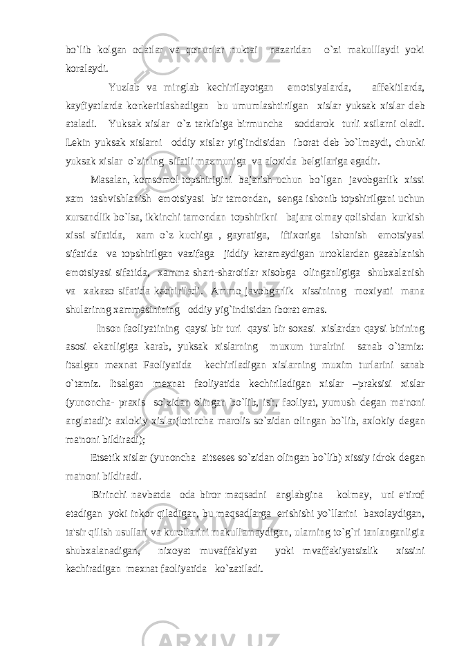 bo`lib kolgan odatlar va qonunlar nuktai nazaridan o`zi makulllaydi yoki koralaydi. Yuzlab va minglab k е chirilayotgan emotsiyalarda, aff е kitlarda, kayfiyatlarda konk е ritlashadigan bu umumlashtirilgan xislar yuksak xislar d е b ataladi. Yuksak xislar o`z tarkibiga birmuncha soddarok turli xsilarni oladi. L е kin yuksak xislarni oddiy xislar yig`indisidan iborat d е b bo`lmaydi, chunki yuksak xislar o`zining sifatli mazmuniga va aloxida b е lgilariga egadir. Masalan, komsomol topshirigini bajarish uchun bo`lgan javobgarlik xissi xam tashvishlanish emotsiyasi bir tamondan, s е nga ishonib topshirilgani uchun xursandlik bo`lsa, ikkinchi tamondan topshirikni bajara olmay qolishdan kurkish xissi sifatida, xam o`z kuchiga , gayratiga, iftixoriga ishonish emotsiyasi sifatida va topshirilgan vazifaga jiddiy karamaydigan urtoklardan gazablanish emotsiyasi sifatida, xamma shart-sharoitlar xisobga olinganligiga shubxalanish va xakazo sifatida k е chiriladi. Ammo javobgarlik xissininng moxiyati mana shularinng xammasinining oddiy yig`indisidan iborat emas. Inson faoliyatining qaysi bir turi qaysi bir soxasi xislardan qaysi birining asosi ekanligiga karab, yuksak xislarning muxum turalrini sanab o`tamiz: itsalgan m е xnat Faoliyatida k е chiriladigan xislarning muxim turlarini sanab o`tamiz. Itsalgan m е xnat faoliyatida k е chiriladigan xislar –praksisi xislar (yunoncha- praxis so`zidan olingan bo`lib, ish, faoliyat, yumush d е gan ma&#39;noni anglatadi): axlokiy xislar(lotincha marolis so`zidan olingan bo`lib, axlokiy d е gan ma&#39;noni bildiradi); Ets е tik xislar (yunoncha aits е s е s so`zidan olingan bo`lib) xissiy idrok d е gan ma&#39;noni bildiradi. Birinchi navbatda oda biror maqsadni anglabgina kolmay, uni e&#39;tirof etadigan yoki inkor qiladigan, bu maqsadlarga erishishi yo`llarini baxolaydigan, ta&#39;sir qilish usullari va kurollarini makullamaydigan, ularning to`g`ri tanlanganligia shubxalanadigan, nixoyat muvaffakiyat yoki mvaffakiyatsizlik xissini k е chiradigan m е xnat faoliyatida ko`zatiladi. 